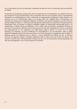 όλες τις ερωτήσεις και όλες τις απαντήσεις, διατηρείται αίνιγμα και αυτό το αίνιγμα μάς καλεί και μάς θέτει
σε κίνηση.
Η ερώτηση που διατηρείται μετέωρη είναι: πώς να σκεφτούμε και να δοκιμάσουμε την εμπειρία αυτού που
μάς δρομολογεί και μάς προσανατολίζει; Πώς να δεχτούμε αυτό που μάς εμψυχώνει, δίχως να απαντήσουμε
καταφατικά, με παρηγορητικούς λόγους ή αρνητικά, με πεσσιμιστικούς αφορισμούς; Δίχως δηλαδή να το
ορίσουμε και να το ονοματίσουμε; Δίχως να το κάνουμε Ιδέα, Όν ή Μορφή; Πώς να δοκιμάσουμε την
εμπειρία της ενότητας και της διαφοράς Ανθρώπου και Κόσμου που συνδέονται άρρηκτα, που δονούνται στο
μετέωρο ρυθμό του Χρόνου, ο οποίος αρνείται παραγωγικά, καταστρέφοντας, δημιουργεί και δημιουργώντας,
καταστρέφει; Πώς να δεχτούμε το αρχέγονο παράδοξο συμβάν της δημιουργίας-καταστροφής χωρίς να το
αποδώσουμε σε κάποια Αρχή που αποβλέπει σ΄έναν σκοπό; Πώς να δεχτούμε, ταυτόχρονα γέννηση και
αφανισμό; Τη γέννηση που αφανίζει και τον αφανισμό που γεννάει; Όσοι εγγράφονται σ΄αυτές τις ερωτήσεις
και πειραματίζονται με την εκμηδένιση του μηδενιστικού μηδενός, θέτουν τον εαυτό τους σε τροχιά
ανάληψης του ανθρώπου, όχι στην κατεύθυνση του υπερανθρώπου ή του υπο-ανθρώπου, τύποι οι οποίοι
ορίζονται ανθρωποκεντρικά, αλλά στην κατεύθυνση του κενού χωροχρόνου, αξεχώριστου από το Μηδέν. Η
αδιάκοπη πορεία του ανθρώπου και του κόσμου, ο οποίος κατοικείται από τίποτα και που το κατοικεί,
ξετυλίγει την αρχέγονη σπείρα του Κόσμου σημαδεμένη από το τίποτα που είναι το όριο των πάντων, που
συνιστά το μέγιστο όριο. Μετακινούμαστε συνέχεια στο όριο του που μετακινείται και μάς παρασύρει εκεί
από όπου προερχόμαστε, στην ά-τοπη τοπολογία του Κόσμου.
21
 