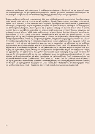σύμπαντος που διέπεται από χρονικότητα. Η ανάδυση του ανθρώπου, η διατήρησή του και η μεταμόρφωσή
του είναι σύμφωνη με τον χωροχρόνο του ερωτώμενου κόσμου, η ερώτηση που τίθεται στον άνθρωπο και
τον συστήνει, μεταβάλλει και τον τοπο-θεσία της ύπαρξής του στο κοσμο-ιστορικό γίγνεσθαι.
Σε επιστημολογικό πεδίο, από τη μεταφυσική ιδέα μιας καθολικής φυσικής αιτιοκρατίας, όπου δεν υπάρχει
καμία ρωγμή, καμία ρήξη της ντετερμινιστικής συνέχειας, δηλαδή όλα στο σύμπαν υπακούουν σε αυστηρούς
νόμους και σε αναλογίες μεταξύ αιτιών και αποτελεσμάτων, δηλαδή η εικόνα του σύμπαντος ως μια απέραντη
ταυτολογία, μεταβαίνουμε σε μια στοχαστική θεώρηση του φυσικού κόσμου, δηλαδή σε μια ενδεχομενική
και πιθανοκρατική θεώρηση. Αυτό σημαίνει ότι ο φυσικός κόσμος δεν συνιστά ένα ον υλικό ή ιδεατό,
κλειστό, άχρονο, αμετάβλητο, αυτοτελές και ακέραιο, αυτές οι έννοιες συνιστούν λογικές αφαιρέσεις της
ανθρωποκεντρικής νόησης, αλλά χαρακτηρίζεται από: α) ανοιχτότητα, άνοιγμα, δυνητικά, απεριόριστων
δυνατοτήτων, β) από εγγενή ρευστότητα, απροσδιοριστία και σχετικότητα- μεταβλητότητα, γ) από
χρονικότητα και όχι από μεταφυσική κλειστότητα. Η ενότητα του συμπαντικού κόσμου εκδηλώνεται μέσα
από τη διαφοροποιητική κίνησή της μεταβαλλόμενης τοπολογίας του κενού χωροχρόνου και των πολλαπλών
δυνατοτήτων πραγμάτωσής της. Η ενότητα του συμπαντικού κόσμου μάς διαμορφώνει -όχι χωρίς τη δική μας
συμμετοχή – ενώ πάντοτε μάς διαφεύγει, μιας που για να σκεφτούμε, να μιλήσουμε και να πράξουμε
θεματοποιούμε και σχηματοποιούμε αυτό που μεταμορφώνεται. Όμως καμιά λέξη και κανένα πράγμα δεν
αφήνονται να θεματοποιηθούν οριστικά και να προσδιοριστούν με ακρίβεια. Καμιά σκέψη δεν είναι ποτέ
πλήρης και εξαντλητική, καμιά μέθοδος δεν κατορθώνει να ακινητοποιήσει το ρου του κόσμου και ο λόγος
και η ρευστότητα δεν αφήνονται να συλληφθούν οριστικά από καμιά ενοποίηση. Η παραδοχή ότι τίποτα δεν
είναι και δεν λέγεται στο σύνολό του και ότι η ομιλία και η πράξη συνιστούν αφαιρέσεις αυτού που δεν είναι
παρά εν τω γίγνεσθαι μπορεί να μάς κάνει να μάθουμε και να ξαναμάθουμε. Αυτό, οι μεταμορφώσεις του
Αόρατου Κόσμου δεν είναι, ξετυλίγεται ως Όλον-Τίποτα, ως Τίποτα – Παν. Το ξετύλιγμα αυτό, ο Χρόνος –
και όχι οι χρόνοι που εκδηλώνονται μέσα στη γλώσσα της σκέψης και εξαιτίας της και οικοδομούν κόσμους
του Κόσμου-, η μη συμμετρική συμμετρία του Όλον-Τίποτα, του Τίποτα-Παντός που περιστρέφεται ενιαία
και τρισδιάστατα, συγχρονικά – διαχρονικά-πανχρονικά, τοπικά, οικουμενικά και συμπαντικά.
23
 
