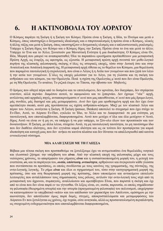 6. Η ΑΚΤΙΝΟΒΟΛΙΑ ΤΟΥ ΑΟΡΑΤΟΥ
Ο Κόσμος παράγει τη Σκέψη ή η Σκέψη τον Κόσμο; Πρώτα είναι η Σκέψη, η Ιδέα, το Πνεύμα και μετά ο
Κόσμος, όπως υποστηρίζει ο δογματικός ιδεαλισμός και ο σπιριτουαλισμός ή πρώτα είναι ο Κόσμος, υλικός
ή άλλης τάξης και μετά η Σκέψη, όπως υποστηρίζουν ο δογματικός υλισμός και ο απλουστευτικός ρεαλισμός;
Υπάρχει η Σκέψη δίχως τον Κόσμο και ο Κόσμος δίχως την Σκέψη; Πρώτα είναι το ένα και μετά το άλλο;
Υπάρχει το Ένα και το Άλλο; Συνιστούν μια Μονιστική Ενότητα ή μια δυαδικότητα; Ο Κόσμος είναι Ον,
Ιδέα, Μορφή που μπορεί να αναπαρασταθεί; Όλα τα παραπάνω ερωτήματα προϋποθέτουν μια μεταφυσική
Πρώτη Αρχή, ως έναρξη, ως αφετηρία, ως εξουσία. Η μεταφυσική πρώτη αρχή συνιστά τον μυθο-λογικό
πυρήνα της κλασικής φιλοσοφικής σκέψης σ΄όλες τις ιστορικές εποχές, τόσο στην Δυτική όσο και στην
Ανατολική και Ασιάτική έκφρασή της. Η μεταφυσική αρχή τίθεται ως το θεμέλιο του Κόσμου, μια θεμελίωση
που παραμένει ταυτολογική ή ετερολογική, που είναι ο Λόγος ή η Αιτία των γινομένων και που ζητά τον λόγο
ή την αιτία των γινομένων. Σ΄όλες τις εποχές μιλούσαν για το Λόγο, για τη γλώσσα και τη σκέψη του
ανθρώπου και του κόσμου, για την Ομολογία. Ποιά η σχέση της Ομολογίας μ΄αυτό που δεν είναι Ομολογία,
με τη Μη Ομολογία; Το αναίτιο; Το ριζικά έτερο; το Τίποτα, την άβυσσο του Μηδενός;
Ο δρόμος που οδηγεί πέρα από το δοσμένο και το επιτελούμενο, δεν αρνείται, δεν διαγράφει, δεν στρέφεται
εναντίον, αλλά περνάει διαμέσου αυτού, το αφομοιώνει και το ξεπερνάει. Δεν έχουμε ‘’νέα’’ αρχή,
αντλώντας από αρχαϊκές πηγές, ανταποκρινόμαστε σ΄αυτό που μας απευθύνεται, σ΄αυτό που μάς δρομο-λογεί,
μάς συνδέει, μάς διατηρεί και μάς μεταμορφώνει. Αυτό δεν έχει μια οροθετημένη αρχή και δεν έχει έναν
αμετάκλητο σκοπό, αυτό μάς προτάσσεται ως σχέση ανθρώπου-κόσμου. Μαζί με τον κλασικό Λόγο και
πέραν του Λόγου, ανοίγεται η Σκέψη. Η Σκέψη (pensee, Denken) αποτελεί το στοχασμό που έχει στόχο το
Εν-Παν, Αυτό, το Αόρατο Εν-Παν, εγκλείει το Ίδιο, το Άλλο και το Διαφορετικό σε μια ενότητα, μη
ταυτολογική, που επαναλαμβάνεται, διαφοροποιημένα. Αυτό που μετέχει σ΄όλα και όλα μετέχουν σ΄Αυτό,
δίχως Αυτό να είναι ον ή μη ον, να υπάρχει ή να μην υπάρχει, το Σύν-ολο όλων των προοπτικών και των
δυνατοτήτων. Η Σκέψη, με άλλα λόγια, στοχεύει Αυτό, τη μη ταυτολογική ταυτότητα, το μη ταυτόσημο ίδιο
που δεν διαθέτει ιδιότητες, που δεν εγγυάται καμιά ιδιότητα και ως εκ τούτου δεν προσφέρεται για καμιά
ιδιοποίηση και κατοχή μιας που δεν ανήκει σε κανένα πλαίσιο και δεν δύναται να απαλλοτριωθεί από κανένα
εννοιολογικό σύστημα.
ΜΙΑ ΑΛΛΗ ΣΧΕΣΗ ΜΕ ΤΗ ΓΛΩΣΣΑ
Βέβαια μια τέτοια σκέψη που προσπαθούμε να ξετυλίξουμε έχει να αντιμετωπίσει ένα θεμελιώδες νοητικό
και γλωσσικό ζήτημα: την υπέρβαση του είναι. Από την κλασική εποχή της φιλοσοφίας μέχρι και τους
νεώτερους χρόνους, το απαρέμφατο του ρήματος είναι και η ουσιαστικοποιημένη μορφή του, η μετοχή του
ενεστώτα, ον, και τα παράγωγα του, ουσία, υπόσταση, οντικότητα, αρθρώνουν και συγκροτούν κάθε γλώσσα
που συντάσσεται σε προτάσεις, οι οποίες συνδέονται με τους κανόνες της γραμματικής, της σύνταξης, της
οντο-λογικής λογικής. Το ρήμα είναι και όλοι οι σχηματισμοί του, τόσο στην κατηγορηματική μορφή της
πρότασης, όσο και στη θεωρησιακή μορφή της πρότασης, όπου υποκείμενο και αντικείμενο επιτελούν
λειτουργίες που ανταλλάσσουν τους σημασιακούς τους ρόλους, αντλούν την οντο-λογική τους ισχύ από τη
μεταφυσική του άχρονου, συμπαγούς, αναλλοίωτου και αμετάβλητου Είναι, που παριστά η σκέψη και όχι
από το είναι που δεν είναι παρά εν τω γίγνεσθαι. Οι λέξεις είναι, ον, ουσία, παρουσία, οι οποίες σημάδευσαν
τη φιλοσοφία (θεωρημένη ιστορία) και την ιστορία (πραγματωμένη φιλοσοφία) του πολιτισμού, επιχείρησαν
να κατανομάσουν το υπερβατικό «κάτι» και του απέδωσαν τον χαρακτήρα του Απόλυτου, ομόσημου με την
αιωνιότητα, δεν αποτέλεσαν όμως παρά δομές, στιγμές, αποκρυσταλλώματα και μεταμορφώσεις του
Αόρατου Εν που ξετυλίγεται ως χρόνος, όχι τυχαία, ούτε αναγκαία, αλλά ως προσανατολισμένη περιπλάνηση,
ως στοχευμένη ενδεχομενικότητα που επαναλαμβάνεται διαφοροποιημένα,
24
 