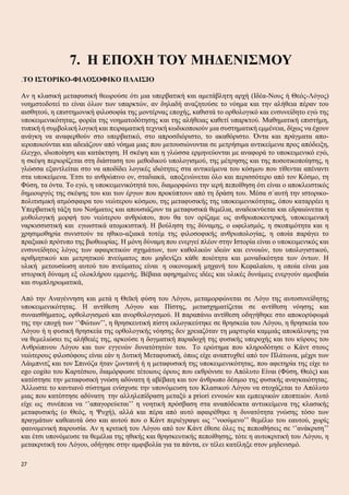 7. Η ΕΠΟΧΗ ΤΟΥ ΜΗΔΕΝΙΣΜΟΥ
.ΤΟ ΙΣΤΟΡΙΚΟ-ΦΙΛΟΣΟΦΙΚΟ ΠΛΑΙΣΙΟ
Αν η κλασική μεταφυσική θεωρούσε ότι μια υπερβατική και αμετάβλητη αρχή (Ιδέα-Νους ή Θεός-Λόγος)
νοημστοδοτεί το είναι όλων των υπαρκτών, αν δηλαδή αναζητούσε το νόημα και την αλήθεια πέραν του
αισθητού, η επιστημονική φιλοσοφία της μοντέρνας εποχής, καθιστά το ορθολογικό και ενσυνείδητο εγώ της
υποκειμενικότητας, φορέα της νοηματοδότησης και της αλήθειας καθετί υπαρκτού. Μαθηματική επιστήμη,
τυπική ή συμβολική λογική και πειραματική τεχνική κωδικοποιούν μια συστηματική εμμένεια, δίχως να έχουν
ανάγκη να αναφερθούν στο υπερβατικό, στο απροσδιόριστο, το ακαθόριστο. Όντα και πράγματα απο-
ιεροποιούνται και αδειάζουν από νόημα μιας που μετουσιώνονται σε μετρήσιμα αντικείμενα προς απόδειξη,
έλεγχο, ιδιοποίηση και κατάκτηση. Η σκέψη και η γλώσσα ερμηνεύονται με αναφορά το υποκειμενικό εγώ,
η σκέψη περιορίζεται στη διάσταση του μεθοδικού υπολογισμού, της μέτρησης και της ποσοτικοποίησης, η
γλώσσα εξαντλείται στο να αποδίδει λογικές ιδιότητες στα αντικείμενα του κόσμου που τίθενται απέναντι
στα υποκείμενα. Έτσι το ανθρώπινο ον, σταδιακά, αποξενώνεται όλο και περισσότερο από τον Κόσμο, τη
Φύση, τα όντα. Το εγώ, η υποκειμενικότητά του, διαμορφώνει την ιερή πεποίθηση ότι είναι ο αποκλειστικός
δημιουργός της σκέψης του και των έργων που προκύπτουν από τη δράση του. Μέσα σ΄αυτή την ιστορικο-
πολιτισμική ατμόσφαιρα του νεώτερου κόσμου, της μεταφυσικής της υποκειμενικότητας, όπου καταρρέει η
Υπερβατική τάξη του Νοήματος και απουσιάζουν τα μεταφυσικά θεμέλια, αναδεικνύεται και εδραιώνεται η
μυθολογική μορφή του νεώτερου ανθρώπου, που θα τον ορίζαμε ως ανθρωποκεντρική, υποκειμενική
ναρκισσιστική και εγωιστικά ατομικιστική. Η βούληση της δύναμης, ο ωφελισμός, η σκοπιμότητα και η
χρησιμοθηρία συνιστούν τα ηθικο-αξιακά τοτέμ της φιλοσοφικής ανθρωπολογίας, η οποία παράγει το
πραξιακό πρότυπο της βιοθεωρίας. Η μόνη δύναμη που ενεργεί πλέον στην Ιστορία είναι ο υποκειμενικός και
ενσυνείδητος λόγος των αφαιρετικών σχημάτων, των καθολικών ιδεών και εννοιών, του υπολογιστικού,
αριθμητικού και μετρητικού πνεύματος που μηδενίζει κάθε ποιότητα και μοναδικότητα των όντων. Η
υλική μετουσίωση αυτού του πνεύματος είναι η οικονομική μηχανή του Κεφαλαίου, η οποία είναι μια
ιστορική δύναμη εξ ολοκλήρου εμμενής. Βέβαια αφηρημένες ιδέες και υλικές δυνάμεις ενεργούν αμοιβαία
και συμπληρωματικά,
Από την Αναγέννηση και μετά η Θεϊκή φύση του Λόγου, μεταμορφώνεται σε Λόγο της αυτοσυνείδητης
υποκειμενικότητας. Η αντίθεση Λόγου και Πίστης, μετασχηματίζεται σε αντίθεση νόησης και
συναισθήματος, ορθολογισμού και ανορθολογισμού. Η παραπάνω αντίθεση οδηγήθηκε στο αποκορύφωμά
της την εποχή των ‘’Φώτων’’, η θρησκευτική πίστη εκλογικεύτηκε σε θρησκεία του Λόγου, η θρησκεία του
Λόγου ή η φυσική θρησκεία της ορθολογικής νόησης δεν χρειαζόταν τη μαρτυρία καμμιάς αποκάλυψης για
να θεμελιώσει τις αλήθειές της, αρκούσε η δογματική παραδοχή της φυσικής υπεροχής και του κύρους του
Ανθρώπινου Λόγου και των εγγενών δυνατότητών του. Το ερώτημα που κληροδότησε ο Κάντ στους
νεώτερους φιλοσόφους είναι εάν η Δυτική Μεταφυσική, όπως είχε αναπτυχθεί από τον Πλάτωνα, μέχρι των
Λάιμπνιτζ και τον Σπινόζα ήταν ζωντανή ή η μεταφυσική της υποκειμενικότητας, που αφετηρία της είχε το
ego cogito του Καρτέσιου, διαμόρφωσε τέτοιους όρους που εκθρόνισε το Απόλυτο Είναι (Φύση, Θεός) και
κατέστησε την μεταφυσική γνώση αδύνατη ή αβέβαιη και τον άνθρωπο δέσμιο της φυσικής αναγκαιότητας.
Άλλωστε το καντιανό σύστημα ενίσχυσε την υπονόμευση του Κλασικού Λόγου να στοχάζεται το Απόλυτο
μιας που κατέστησε αδύνατη την αλληλεπίδραση μεταξύ a priori εννοιών και εμπειρικών εποπτειών. Αυτό
είχε ως συνέπεια να ‘’απαγορεύεται’’ η νοητική πρόσβαση στα αναπόδεικτα αντιικείμενα της κλασικής
μεταφυσικής (ο Θεός, η Ψυχή), αλλά και πέρα από αυτό αφαιρέθηκε η δυνατότητα γνώσης τόσο των
πραγμάτων καθεαυτά όσο και αυτού που ο Κάντ περιέγραψε ως ‘’νοούμενο’’ θεμέλιο του εαυτού, χωρίς
φαινομενική παρουσία. Αν η κριτική του Λόγου από τον Κάντ έθεσε όλες τις πεποιθήσεις σε ‘’ανάκριση’’
και έτσι υπονόμευσε τα θεμέλια της ηθικής και θρησκευτικής πεποίθησης, τότε η αυτοκριτική του Λόγου, η
μετακριτική του Λόγου, οδήγησε στην αμφιβολία για τα πάντα, εν τέλει κατέληξε στον μηδενισμό.
27
 