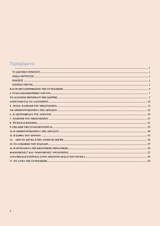 Περιεχόμενα
.................................................................................................................................................................................... 1
ΤΟ ΔΙΑΓΩΝΙΟ ΜΟΝΟΠΑΤΙ.................................................................................................................................................. 1
Αλέξησ ΚΑΡΠΟΥΖΟΣ .......................................................................................................................................................... 1
ΕΚΔΟΣΕΙΣ ........................................................................................................................................................................ 1
ΚΟΣΜΙΚΟ ΠΝΕΥΜΑ............................................................................................................................................................ 1
ΚΑΙ ΟΙ ΜΕΤΑΜΟΡΦΩΣΕΙΣ ΤΗΣ ΣΥΝΕΙΔΗΣΗΣ .................................................................................................................. 4
2. ΤΟ ΚΑΛΕΙΔΟΣΚΟΠΙΚΟ ΑΟΡΑΤΟ.................................................................................................................................... 7
ΤΟ ΔΙΑΓΩΝΙΟ ΜΟΝΟΠΑΤΙ ΤΗΣ ΣΚΕΨΗΣ .......................................................................................................................... 7
3.ΕΡΕΥΝΩΝΤΑΣ ΤΟ ΑΔΙΑΝΟΗΤΟ..................................................................................................................................... 10
4. ΝΙΤΣΕ: Η ΕΠΟΧΗ ΤΟΥ ΜΗΔΕΝΙΣΜΟΥ......................................................................................................................... 13
5.Η ΔΗΜΙΟΥΡΓΙΚΟΤΗΤΑ ΤΗΣ ΑΒΥΣΣΟΥ......................................................................................................................... 22
6. Η ΑΚΤΙΝΟΒΟΛΙΑ ΤΟΥ ΑΟΡΑΤΟΥ ................................................................................................................................ 24
7. Η ΕΠΟΧΗ ΤΟΥ ΜΗΔΕΝΙΣΜΟΥ..................................................................................................................................... 27
8. ΨΥΧΗ ΚΑΙ ΚΟΣΜΟΣ.................................................................................................................................................... 31
9. ΕΞΕΛΙΞΗ ΤΗΣ ΣΥΝΕΙΔΗΤΟΤΗΤΑΣ............................................................................................................................... 35
10. Η ΔΗΜΙΟΥΡΓΙΚΟΤΗΤΑ ΤΗΣ ΑΒΥΣΣΟΥ ...................................................................................................................... 40
13. Η ΣΟΦΙΑ ΤΟΥ ΧΡΟΝΟΥ .............................................................................................................................................. 43
14. ΑΠΟ ΤΟ ΔΟΓΜΑ ΣΤΗΝ ΑΝΟΙΧΤΗ ΣΚΕΨΗ ................................................................................................................ 46
15. ΤΟ ΛΥΚΟΦΩΣ ΤΩΝ ΕΙΔΩΛΩΝ..................................................................................................................................... 47
16. Η ΟΝΤΟΛΟΓΙΑ ΤΗΣ ΚΒΑΝΤΙΚΗΣ ΜΗΧΑΝΙΚΗΣ.......................................................................................................... 50
ΦΑΙΝΟΜΕΝΕΣ” ΚΑΙ “ΝΟΟΥΜΕΝΕΣ” ΟΝΤΟΤΗΤΕΣ ......................................................................................................... 52
ΔΥΝΑΜΕΙ ΚΑΙ ΕΝΕΡΓΕΙΑ ΣΤΟΝ ΑΡΙΣΤΟΤΕΛΗ ΚΑΙ ΤΟΝ ΧΕΓΚΕΛ................................................................................... 54
17. ΤΟ ΑΛΜΑ ΤΗΣ ΣΥΝΕΙΔΗΣΗΣ...................................................................................................................................... 55
3
 