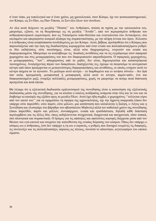 σ΄έναν τόπο, μη τοπολογικό και σ΄έναν χρόνο, μη χρονολογικό, στον Κόσμο, όχι τον φυσικοεπιστημονικό,
τον Κόσμο, ως Εν-Παν, ως Παν-Τίποτα, το Συν-όλο όλων των συνόλων.
Αν όλα αυτά δείχνουν τη μεγάλη ‘’Πτώση’’ του Ανθρώπου, πτώση σε σχέση με την εαυτοεικόνα του,
μπορούμε, εξίσου, να τη θεωρήσουμε ως τη μεγάλη ‘’Άνοδο’’, από τον περιορισμένο άνθρωπο του
ανθρωποκεντρικού ουμανισμού, που ως Υποκείμενο τοπο-θετείται και εναντιώνεται στο Αντικείμενο, στο
εκεταμένο και απεριόριστο κοσμικό πλάσμα της συμπαντικότητας, με την πλήρη έννοια του όρου. Άλλωστε
ό ά άνθρωπος είναι αναπόσπαστα συνδεδεμένος με τον Κόσμο. Αυτό, βέβαια, προϋποθέτει ότι ο Κόσμος που
παρουσιάζεται υπό την όψη της δυαδικότητας κυριαρχείται από έναν ενιαίο και πολλαπλασιαζόμενο ρυθμό:
οι δύο εκδηλώσεις ούτε ταυτόσημες είναι, αλλά ούτε διαχωρισμένες, ενεργούν και ενιαία και
διαφοροποιημένα. Μπορούμε να αναλάβουμε τις δυαδικές αντιθέσεις και να τις εγγράψουμε στον σφαιρικό
χωροχρόνο και στις μεταμορφώσεις του που τον διαφοροποιούν απροσδιόριστα. Ο σφαιρικός χωροχρόνος,
οι μεταμορφώσεις ‘’του’’, αδιαχώριστος από το μηδέν, δεν είναι, δημιουργείται και καταστρέφεται
ταυτοχρόνως. Ανατρέχοντας πέραν των διακρίσεων, διασχίζοντάς τες, έχουμε να σκεφτούμε το αινιγματικό
κέντρο από όπου προέρχονται οι μεταγενέστερες διαφοροποιήσεις και αντιθέσεις, οι οποίες ενέχουν αυτό το
κέντρο άσχετα αν το αγνοούν. Το μετέωρο αυτό κέντρο – το διαρθωμένο και εν κινήσει σύνολο – δεν δρά
σαν αιτία, πραγματική, μεταφυσική ή μεταφορική, αλλά αυτό το κέντρο, παρόν-απόν, ένα και
διαφοροποιημένο μαζί, γνωρίζει πολλαπλές μεταμορφώσεις, χωρίς να μπορούμε να πούμε ποιά διάσταση
προηγείται και ποιά έπεται.
Θα λέγαμε ότι η εξελικτική διαδικασία εμπλουτισμού της συνείδησης είναι η κατανόηση της εξελικτικής
διαδικασίας μέσω της συνείδησης, για να κλείσει ο κύκλος ανάδρασης ανάμεσα στην ύλη και το νου και να
διαβούμε το κατώφλι της εξόδου προς το μεγάλο Όλον. Αυτό έχει ήδη συμβεί, ο χωροχρόνος ‘’τυλίγεται γύρω
από τον εαυτό του’’ για να σχηματίσει τη σφαίρα της αχρονικότητας, όχι την άχρονη ισορροπία (όπου δεν
υπάρχει ούτε παρελθόν, ούτε παρόν, ούτε μέλλον, μια κατάσταση που καταλύεται η Σκέψη, ο Λόγος και η
Συνείδηση και γλυστράμε στο βάραθρο του αβυσσαλέου Μηδενός) αλλά τον καθολικό χρόνο της συνείδησης
(όπου παρελθόν, παρόν και μέλλον, συνυπάρχουν, ενιαία και τρισδιάστατα, δηλαδή κάθε διάσταση
περιλαμβάνει και τις άλλες δύο, όπως εκδηλώνονται συγχρονικά, διαχρονικά και πανχρονικά, τόσο τοπικά,
όσο πλανητικά και συμπαντικά). Ο δρόμος για τις απάτητες και αφώτιστες κορυφές διέρχεται μέσα από τον
θάνατο του εγώ-εαυτού και στοχεύει την κατεύθυνση της ενιαίας διόρασης του κόσμου. Όπως δεν υπάρχει ο
κόσμος και ο άνθρωπος, έτσι δεν υπάρχει η γη και ο ουρανός, ο ρυθμός που διατηρεί ενωμένες τις διαφορές,
τις συντονίζει και τις πολλαπλασιάζει, αόρατος ως τέτοιος, συνιστά το αδιανόητο, αγγελιοφόροι του οποίου
είμαστε.
39
 