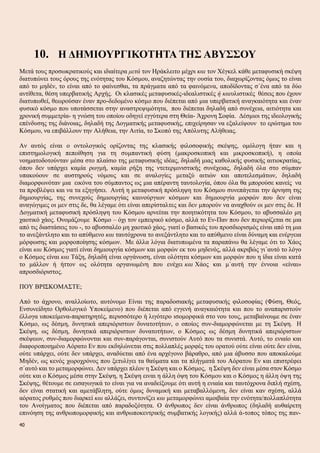 10. Η ΔΗΜΙΟΥΡΓΙΚΟΤΗΤΑ ΤΗΣ ΑΒΥΣΣΟΥ
Μετά τους προσωκρατικούς και ιδιαίτερα μετά τον Ηράκλειτο μέχρι και τον Χέγκελ κάθε μεταφυσική σκέψη
διατυπώνει τους όρους της ενότητας του Κόσμου, αναζητώντας την ουσία του, διαχωρίζοντας όμως το είναι
από το μηδέν, το είναι από το φαίνεσθαι, τα πράγματα από τα φαινόμενα, αποδίδοντας σ΄ένα από τα δύο
αντίθετα, θέση υπερβατικής Αρχής. Οι κλασικές μεταφυσικές-ιδεαλιστικές ή καιυλιστικές θέσεις που έχουν
διατυπωθεί, θεωρούσαν έναν προ-δεδομένο κόσμο που διέπεται από μια υπερβατική αναγκαιότητα και έναν
φυσικό κόσμο που υποτάσσεται στην αναστρεψιμότητα, που διέπεται δηλαδή από συνέχεια, αιτιότητα και
χρονική συμμετρία- η γνώση του οποίου οδηγεί εγγύτερα στη Θεία- Άχρονη Σοφία. Δέσμιοι της ιδεολογικής
επένδυσης της διάνοιας, δηλαδή της Δογματικής μεταφυσικής, επιχείρησαν να εξαλείψουν το ερώτημα του
Κόσμου, να επιβάλλουν την Αλήθεια, την Αιτία, το Σκοπό της Απόλυτης Αλήθειας.
Αν αυτός είναι ο οντολογικός ορίζοντας της κλασικής φιλοσοφικής σκέψης, ομόλογη ήταν και η
επιστημολογική πεποίθηση για τη συμπαντική φύση (μακροσκοπική και μικροσκοπική), η οποία
νοηματοδοτούνταν μέσα στο πλαίσιο της μεταφυσικής ιδέας, δηλαδή μιας καθολικής φυσικής αιτιοκρατίας,
όπου δεν υπάρχει καμία ρωγμή, καμία ρήξη της ντετερμινιστικής συνέχειας, δηλαδή όλα στο σύμπαν
υπακούουν σε αυστηρούς νόμους και σε αναλογίες μεταξύ αιτιών και αποτελεσμάτων, δηλαδή
διαμορφωνόταν μια εικόνα του σύμπαντος ως μια απέραντη ταυτολογία, όπου όλα θα μπορούσε κανείς να
τα προβλέψει και να τα εξηγήσει. Αυτή η μεταφυσική πρόσληψη του Κόσμου συνεπάγεται την άρνηση της
δημιουργίας, της συνεχούς δημιουργίας καινούργιων κόσμων και δημιουργία μορφών που δεν είναι
αναγώγιμες οι μεν στις δε, θα λέγαμε ότι είναι απερίσταλτες και δεν μπορούν να αναχθούν οι μεν στις δε. Η
Δογματική μεταφυσική πρόσληψη του Κόσμου αρνείται την ποιητικότητα του Κόσμου, το αβυσσαλέο μη
χαοτικό χάος. Ονομάζουμε Κόσμο – όχι τον εμπειρικό κόσμο, αλλά το Εν-Παν που δεν περιορίζεται σε μια
από τις διαστάσεις του -, το αβυσσαλέο μη χαοτικό χάος, γιατί ο βασικός του προσδιορισμός είναι από τη μια
το ανεξάντλητο και το απύθμενο και ταυτόχρονα το ανεξάντλητο και το απύθμενο είναι δύναμη και ενέργεια
μόρφωσης και μορφοποίησης κόσμων. Με άλλα λόγια διατυπωμένα τα παραπάνω θα λέγαμε ότι το Χάος
είναι και Κόσμος γιατί είναι δημιουργία κόσμων και μορφών εκ του μηδενός, αλλά ακριβώς γι΄αυτό το λόγο
ο Κόσμος είναι και Τάξη, δηλαδή είναι οργάνωση, είναι ολότητα κόσμων και μορφών που η ίδια είναι κατά
το μάλλον ή ήττον ως ολότητα οργανωμένη που ενέχει και Χάος και μ΄αυτή την έννοια «είναι»
απροσδιόριστος.
ΠΟΥ ΒΡΙΣΚΟΜΑΣΤΕ;
Από το άχρονο, αναλλοίωτο, αυτόνομο Είναι της παραδοσιακής μεταφυσικής φιλοσοφίας (Φύση, Θεός,
Ενσυνείδητο Ορθολογικό Υποκείμενο) που διέπεται από εγγενή αναγκαιότητα και που το αναπαριστούν
έλλογα υποκείμενα-παρατηρητές, περισσότερο ή λιγότερο ισομορφικά στο νου τους, μεταβαίνουμε σε έναν
Κόσμο, ως δέσμη, δυνητικά απεριόριστων δυνατοτήτων, ο οποίος συν-διαμορφώνεται με τη Σκέψη. Η
Σκέψη, ως δέσμη, δυνητικά απεριόριστων δυνατοτήτων, ο Κόσμος ως δέσμη δυνητικά απεριόριστων
σκέψεων, συν-διαμορφώνονται και συν-παράγονται, συνιστούν Αυτό που τα συνιστά. Αυτό, το ενιαίο και
διαφοροποιημένο Αόρατο Εν που εκδηλώνεται στις πολλαπλές μορφές του ορατού ούτε είναι ούτε δεν είναι,
ούτε υπάρχει, ούτε δεν υπάρχει, αναδύεται από ένα αρχέγονο βάραθρο, από μια άβυσσο που αποκαλούμε
Μηδέν, ως κενός χωροχρόνος που ξετυλίγει τα θαύματα και τα πλήγματά του Αόρατου Εν και επιστρέφει
σ΄αυτό και το μεταμορφώνει. Δεν υπάρχει πλέον η Σκέψη και ο Κόσμος, η Σκέψη δεν είναι μέσα στον Κόσμο
ούτε και ο Κόσμος μέσα στην Σκέψη, η Σκέψη ειναι η άλλη όψη του Κόσμου και ο Κόσμος η άλλη όψη της
Σκέψης, θέτουμε σε εισαγωγικά το είναι για να αναδείξουμε ότι αυτή η ενιαία και ταυτόχρονα διπλή σχέση,
δεν είναι στατική και αμετάβλητη, ούτε όμως δυναμική και μεταβαλλόμενη, δεν είναι καν σχέση, αλλά
αόρατος ρυθμός που διαρκεί και αλλάζει, συντονίζει και μεταμορφώνει αμοιβαία την ενότητα/πολλαπλότητα
του Ανοίγματος που διέπεται από παραδοξότητα. Ο άνθρωπος δεν είναι άνθρωπος (δηλαδή αυθαίρετη
επινόηση της ανθρωπομορφικής και ανθρωποκεντρικής συμβατικής λογικής) αλλά ά-τοπος τόπος της παν-
40
 