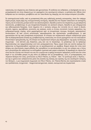 τοπολογίας του σύμπαντος που διέπεται από χρονικότητα. Η ανάδυση του ανθρώπου, η διατήρησή του και η
μεταμόρφωσή του είναι σύμφωνη με τον χωροχρόνο του ερωτώμενου κόσμου, η ερώτηση που τίθεται στον
άνθρωπο και τον συστήνει, μεταβάλλει και τον τοπο-θεσία της ύπαρξής του στο κοσμο-ιστορικό γίγνεσθαι.
Σε επιστημολογικό πεδίο, από τη μεταφυσική ιδέα μιας καθολικής φυσικής αιτιοκρατίας, όπου δεν υπάρχει
καμία ρωγμή, καμία ρήξη της ντετερμινιστικής συνέχειας, δηλαδή όλα στο σύμπαν υπακούουν σε αυστηρούς
νόμους και σε αναλογίες μεταξύ αιτιών και αποτελεσμάτων, δηλαδή η εικόνα του σύμπαντος ως μια απέραντη
ταυτολογία, μεταβαίνουμε σε μια στοχαστική θεώρηση του φυσικού κόσμου, δηλαδή σε μια ενδεχομενική
και πιθανοκρατική θεώρηση. Αυτό σημαίνει ότι ο φυσικός κόσμος δεν συνιστά ένα ον υλικό ή ιδεατό,
κλειστό, άχρονο, αμετάβλητο, αυτοτελές και ακέραιο, αυτές οι έννοιες συνιστούν λογικές αφαιρέσεις της
ανθρωποκεντρικής νόησης, αλλά χαρακτηρίζεται από: α) ανοιχτότητα, άνοιγμα, δυνητικά, απεριόριστων
δυνατοτήτων, β) από εγγενή ρευστότητα, απροσδιοριστία και σχετικότητα- μεταβλητότητα, γ) από
χρονικότητα και όχι από μεταφυσική κλειστότητα. Η ενότητα του συμπαντικού κόσμου εκδηλώνεται μέσα
από τη διαφοροποιητική κίνησή της μεταβαλλόμενης τοπολογίας του κενού χωροχρόνου και των πολλαπλών
δυνατοτήτων πραγμάτωσής της. Η ενότητα του συμπαντικού κόσμου μάς διαμορφώνει -όχι χωρίς τη δική μας
συμμετοχή – ενώ πάντοτε μάς διαφεύγει, μιας που για να σκεφτούμε, να μιλήσουμε και να πράξουμε
θεματοποιούμε και σχηματοποιούμε αυτό που μεταμορφώνεται. Όμως καμιά λέξη και κανένα πράγμα δεν
αφήνονται να θεματοποιηθούν οριστικά και να προσδιοριστούν με ακρίβεια. Καμιά σκέψη δεν είναι ποτέ
πλήρης και εξαντλητική, καμιά μέθοδος δεν κατορθώνει να ακινητοποιήσει το ρου του κόσμου και ο λόγος
και η ρευστότητα δεν αφήνονται να συλληφθούν οριστικά από καμιά ενοποίηση. Η παραδοχή ότι τίποτα δεν
είναι και δεν λέγεται στο σύνολό του και ότι η ομιλία και η πράξη συνιστούν αφαιρέσεις αυτού που δεν είναι
παρά εν τω γίγνεσθαι μπορεί να μάς κάνει να μάθουμε και να ξαναμάθουμε. Αυτό, οι μεταμορφώσεις του
Αόρατου Κόσμου δεν είναι, ξετυλίγεται ως Όλον-Τίποτα, ως Τίποτα – Παν. Το ξετύλιγμα αυτό, ο Χρόνος –
και όχι οι χρόνοι που εκδηλώνονται μέσα στη γλώσσα της σκέψης και εξαιτίας της και οικοδομούν κόσμους
του Κόσμου-, η μη συμμετρική συμμετρία του Όλον-Τίποτα, του Τίποτα-Παντός που περιστρέφεται ενιαία
και τρισδιάστατα, συγχρονικά – διαχρονικά-πανχρονικά, τοπικά, οικουμενικά και συμπαντικά.
41
 