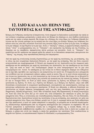 12. ΙΔΙΟ ΚΑΙ ΑΛΛΟ: ΠΕΡΑΝ ΤΗΣ
ΤΑΥΤΟΤΗΤΑΣ ΚΑΙ ΤΗΣ ΑΝΤΙΦΑΣΗΣ
Κόσμος και Άνθρωπος ταυτίζονται ή διακρίνονται; Αυτό επιχειρεί να διαλευκάνει η φιλοσοφία την οποία εκ
των υστέρων ονομάσαμε μεταφυσική, η οποία κάνει τον Κόσμο ένα ιδιαίτερο ον, που διαθέτει αναλλοίωτη
ουσία και την οποίο η σκέψη παριστά. Θα λέγαμε ότι ο Κόσμος δεν είναι δίχως τον Άνθρωπο (δηλαδή δεν
λέγεται και δεν γίνεται ερώτημα για τη σκέψη) που δεν είναι δίχως τον Κόσμο. Κόσμος και Άνθρωπος δεν
κάνουν ούτε ένα, ούτε δύο, συνιστούν Αυτό που τους συνιστά, δίχως Αυτό να είναι ή να μην είναι, να υπάρχει
ή να μην υπάρχει, να έχει θεμέλιο ή να μην έχει. Αυτό, ο ‘’άκοσμος’’ κόσμος, η αρχέγονη σπείρα, αόρατη ως
τέτοια ‘’είναι’’ οι μεταμορφώσεις του, το ‘’Άσκεφτο’’, που προηγείται της Σκέψης και της Γλώσσας, τις
διατρέχει και τις υπερβαίνει, παραμένοντας πάντα μετέωρο και φευγαλέο. Αυτό, το ΄΄Άσκεφτο’’, δεν
εκφαίνεται και δεν εκφέρεται και καμμιά κρίση δεν μπορεί να το διατυπώσει αποφαντικά, φανερώνεται στο
‘’αίφνης’’ της στιγμής, στην αιφνιδιαστική διάνοιξη στο απεριόριστο.
Από την αρχή της οντολογικής λογικής (Αριστοτέλης), με την αρχή της ταυτότητας, της μη αντίφασης, έως
το τέλος της που ονομάστηκε διαλεκτική (Χέγκελ), με την αρχή της αντίφασης, Ίδιο και Άλλο ενεργούν
ανταγωνιστικά και συμπληρωματικά. Ο Χέγκελ και συμφωνεί με τον Αριστοτέλη και δεν συμφωνεί μαζί,
αποδέχεται και δεν αποδέχεται την αρχή της ταυτότητας του Αριστοτέλη. Δεν την αποδέχεται με την έννοια
ότι ‘’μαζί και κατά το αυτό’’ ένα «κατηγόρημα» μπορεί να είναι κατηγορούμενο και να μην είνα
κατηγορούμενο του Αυτού. Το αποδέχεται με την έννοια ότι το θέτειν παραμένει διάφορο του τεθειμένου
και το έχει ήδη «αρνηθεί» και «αρνούμενο» και ξεπερνώντας τον εαυτό του. Η συμφωνία και η ασυμφωνία
των αντιθέτων και των αντιιφατικών αξίζουν μήπως «κατά το αυτό»; Όχι, αν το αυτό γίνεται κατανοητό με
την έννοια του Αριστοτελη, ναι, αν γίνει κατανοητό με την έννοια του Χέγκελ. Θα λέγαμε ότι το Κλειστό Εν
και το Ανοιχτό Όλον, ο μυστικός δεσμός τους συνιστά την αναπνοή και την εκπνοή της σκέψης. Το Κλειστό
Εν και το Ανοιχτό Όλον, το Αυτό με άλλα λόγια, ξετυλίγεται ως Χρόνος του Κόσμου και ο Κόσμος
ξετυλίγεται ως Χρόνος. Το Αυτό, ως ο Χρόνος του Κόσμου, ως ο Κόσμος του Χρόνου, επέχει από κάθε
δυνατότητα εννοιολογικού ή ονοματικού προσδιορισμού, ανονομάτιστο και ακατανόμαστο, ανώνυμο και
πολυώνυμο εκδηλώνεται και ταυτόχρονα αποσύρεται. Η θνητή του αθανασία, η αθάνατη θνητότητά του
ξετυλίγονται ως στιγμή, διάρκεια, μεταμόρφωση, μαζί, και στις τρεις διαστάσεις του, συγχρονικώς και
διαχρονικώς, δηλαδή πανχρονικώς. Αυτό, Μία Αντιφατική Δομή, Μη Παραστατική. Η σκέψη αναγνωρίζει
ότι Αυτό που είναι δεν είναι ίδιο με τον εαυτό του, είναι αντιφατικό, δεν αποκλείει το μέσο, δεν έχει
αποχρώντα λόγο. Όλες οι οντολογικές και γνωσιοθεωρητικές διακρίσεις, Ίδιο και Άλλο, Έν και Πολλαπλό,
θεμελιώνονται στην Αριστοτέλεια λογική της ταυτότητας ή της μη αντίφασης, που αποκλείει τον μέσο και
αναζητά αποχρώντα λόγο. Όμως στον Κόσμο, μεταξύ του Α ή μη Α, κυριαρχεί πάντα μια Τρίτη πιθανότητα
που είχε αποκλειστεί, μ΄αυτό τον τρόπο επικρατούν οι επιμειξίες, τα μείγματα και τα πολικά συμπλέγματα.
Ας επικαλεστούμε παραδείγματα από τη σύγχρονη επιστημολογία που ενισχύουν τα παραπάνω: Με τον
Γκέντελ ξεπερνιέται η αριστοτέλεια λογική και η σύγχρονη εκδοχή της, η λογική Boole, ενώ με
την κβαντομηχανική επιβεβαιώνεται ακριβώς ότι ο αποκλειόμενος τρίτος είναι η πηγή και η μήτρα του
Κόσμου, η μήτρα που γεννά την ύπαρξη, η οποία δεν χρειάζεται την ταυτότητα. Έτσι αναδεικνύεται το
παιχνίδι του Χρόνου, το καλειδοσκοπικό Αόρατο Εν-Πολλαπλό, οι μεταμοροφώσεις Του.
42
 
