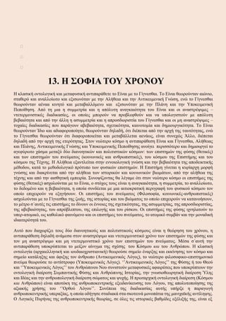 


13. Η ΣΟΦΙΑ ΤΟΥ ΧΡΟΝΟΥ
Η κλασική οντολογική και μεταφυσική αντιπαράθετε το Είναι με το Γίγνεσθαι. Το Είναι θεωρούνταν αιώνιο,
σταθερό και αναλλοίωτο και εξισωνόταν με την Αλήθεια και την Αντικειμενική Γνώση, ενώ το Γίγνεσθαι
θεωρούνταν αέναα κινητό και μεταβαλλόμενο και εξισωνόταν με την Πλάνη και την Υποκειμενική
Πεποίθηση. Από τη μια η συμμετρία και η απόλυτη αναγκαιότητα του Είναι και οι αναστρέψιμες –
ντετερμινιστικές διαδικασίες, οι οποίες μπορούν να προβλεφθούν και να υπολογιστούν με απόλυτη
βεβαιότητα και από την άλλη η ασυμμετρία και η απροσδιοριστία του Γίγνεσθαι και οι μη αναστρέψιμες –
τυχαίες διαδικασίες που παράγουν αβεβαιότητα, σχετικότητα, καινοτομία και δημιουργικότητα. Το Είναι
θεωρούνταν Ίδιο και αδιαφοροποίητο, θεωρούνταν δηλαδή, ότι διέπεται από την αρχή της ταυτότητας, ενώ
το Γίγνεσθαι θεωρούνταν ότι διαφοροποιείται και μεταβάλλεται αενάως, είναι συνεχώς Άλλο, διέπεται
δηλαδή από την αρχή της ετερότητας. Στον νεώτερο κόσμο η αντιπαράθεση Είναι και Γίγνεσθαι, Αλήθειας
και Πλάνης, Αντικειμενικής Γνώσης και Υποκειμενικής Πεποίθησης ανοίγει περισσότερο και δημιουργεί το
αγεφύρωτο χάσμα μεταξύ δύο διανοητικών και πολιτιστικών κόσμων: των επιστημών της φύσης (θετικές)
και των επιστημών του πνεύματος (κοινωνικές και ανθρωπιστικές), του κόσμου της Επιστήμης και του
κόσμου της Τέχνης. Η Αλήθεια εξαντλείται στην εννοιολογική γνώση και την βεβαιότητα της αποδεικτικής
μέθοδου, κατά το μεθοδολογικό πρότυπο των φυσικών επιστημών. Η Επιστήμη γίνεται η κυρίαρχη μορφή
γνώσης και διακρίνεται από την αλήθεια των ιστορικών και κοινωνικών βιωμάτων, από την αλήθεια της
τέχνης και από την αισθητική εμπειρία. Συνοψίζοντας θα λέγαμε ότι στον νεώτερο κόσμο οι επιστήμες της
φύσης (θετικές) ασχολούνται με το Είναι, ο στόχος τους είναι η αναγκαιότητα, η συμμετρία, το αναλλοίωτο,
το δεδομένο και η βεβαιότητα, η οποία συνδέεται με μια αιτιοκρατική περιγραφή του φυσικού κόσμου τον
οποίο επιχειρούν να εξηγήσουν. Οι επιστήμες του πνεύματος (Φιλοσοφία, κοινωνικές-ανθρωπιστικές)
ασχολούνται με το Γίγνεσθαι της ζωής, της ιστορίας και του βιώματος το οποίο επιχειρούν να κατανοήσουν,
το μέτρο σ΄αυτές τις επιστήμες το δίνουν οι έννοιες της σχετικότητας, της ασυμμετρίας, της απροσδιοριστίας,
της αβεβαιότητας, του απρόβλεπτου, της επιλογής και του ρίσκου. Οι επιστήμες της φύσης ιχνηλατούν το
υπερ-ατομικό, ως καθολικό φαινόμενο και οι επιστήμες του πνεύματος, το ατομικό συμβάν και την μοναδική
ιδιαιτερότητά του.
Αυτό που διαχωρίζει τους δύο διανοητικούς και πολιτιστικούς κόσμους είναι η θεώρηση του χρόνου, η
αντιπαράθεση δηλαδή ανάμεσα στον αναστρέψιμο και ντετερμινιστικό χρόνο των επιστημών της φύσης και
τον μη αναστρέψιμο και μη ντετερμινιστικό χρόνο των επιστημών του πνεύματος. Μέσα σ΄αυτή την
αντιπαράθεση υποκρύπτεται το μείζον αίνιγμα της σχέσης του Κόσμου και του Ανθρώπου. Η κλασική
οντολογία (αρχαιελληνική και ιουδαιοχριστιανική) θεωρούσε σημείο έναρξης και εκκίνησης τον κόσμο και
σημείο κατάληξης και άφιξης τον άνθρωπο (Αντικειμενικός Λόγος), το νεώτερο φιλοσοφικο-επιστημονικό
πνεύμα θεωρούσε το αντίστροφο (Υποκειμενικός Λόγος). ‘’Αντικειμενικός Λόγος’’ της Φύσης ή του Θεού
και ‘’Υποκειμενικός Λόγος’’ του Ανθρώπινου Νου συνιστούν μεταφυσικές αφαιρέσεις που υποκρύπτουν την
οντολογική διαίρεση Συμπαντικής Φύσης και Ανθρώπινης Ιστορίας, την γνωσιοθεωρητική διαίρεση Ύλης
και Ιδέας και την ανθρωπολογική διαίρεση σώματος και ψυχής. Η πρωταρχική οντολογική διαίρεση (Κόσμου
και Ανθρώπου) είναι αποτόκη της ανθρωποκεντρικής εξειδανίκευσης του Λόγου, της απολυτοποίησης της
αξιακής χρήσης του ‘’Ορθού Λόγου’’. Συνέπεια της διαδικασίας αυτής υπήρξε η παραγωγή
ανθρωποκεντρικής υπεραξίας, η οποία οδήγησε σταδιακά στα σκοτεινά μονοπάτια της μανιχαϊκής αντίληψης.
Ο Λογικός Πυρήνας της ανθρωποκεντρικής θεωρίας, σε όλες τις ιστορικές βαθμίδες εξέλιξής της, είναι εξ
 