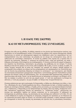1.Η ΟΔΟΣ ΤΗΣ ΣΚΕΨΗΣ
ΚΑΙ ΟΙ ΜΕΤΑΜΟΡΦΩΣΕΙΣ ΤΗΣ ΣΥΝΕΙΔΗΣΗΣ
Η σκέψη είναι οδός και όχι μέθοδος. Η μέθοδος υπακούει σε ένα σύνολο προ διατεταγμένων κανόνων, που
αποβλέπουν σε ένα προκαθορισμένο σκοπό. Η λειτουργία της μεθόδου είναι τεχνικο-επιστημονική, δηλαδή
θεμελιώνεται σε αιτιατά και επεξηγηματικά σχήματα που αποβλέπουν μέσω των παραστάσεων και των
αναπαραστάσεών τους στον υπολογισμό, την μέτρηση και τον έλεγχο του «αντικειμένου τους», από τα
ορθολογικά και ενσυνείδητα «υποκείμενα». Η λογική της μεθόδου είναι τεχνική και η τεχνική είναι το
εργαλείο της οργάνωσης. Πράγματι, η ανόργανη και οργανική φύση ενέχει μία οργάνωση, την οποία ο
άνθρωπος αναγνωρίζει, αλλά συγχρόνως την αναδιαμορφώνει. Τι γίνεται με αυτό που δεν μπορεί να δαμαστεί,
που διαφεύγει της δυνατότητας, υπολογισμού, της μέτρησης, της πρόβλεψης και του ελέγχου; Τι γίνεται
δηλαδή με αυτό που δεν μπορεί να γίνει έννοια, ιδέα ή σύμβολο; Με το χάος, το κενό, το τίποτα, το μηδέν; Η
σκέψη -ανοιχτή, ποιητική από τη φύση της- δοκιμάζει την εμπειρία του κόσμου, δηλαδή επιχειρεί να
ανταποκριθεί στους ρυθμούς του κόσμου και στις μεταμορφώσεις των αποσπασμάτων του. Ξετυλίγεται πριν
από την έλευση της μεταφυσικής διάκρισης του κόσμου σε «αντικείμενο’’ και «υποκείμενο», πριν δηλαδή
την αναγνώριση αιτιοκρατικών χωροχρονικών συσχετίσεων, τη δυνατότητα χρονικών διασυνδέσεων μεταξύ
πρότερου και ύστερου, αιτίας και αποτελέσματος, πριν την περιγραφή κάθε διυποκειμενικής εμπειρίας, και
πορεύεται πέραν από αυτήν. Ερωτά για την προέλευση και του προορισμό του Κόσμου, του Κόσμου, ως Εν-
Παν και πασχίζει να μιλήσει για αυτό που μας αφορά ζωτικά, γι’ αυτό που αποδεσμεύει τη δύναμη του
αδύνατου, γι’ αυτό μάς εμψυχώνει και μάς συντρίβει: τον Κόσμο στην Ανοιχτή Ολότητά του.
Η σκέψη εκδηλώνεται πριν από τη φιλοσοφία, Οι Ουπανισάδες, οι Βέδας και ο Βουδισμός στις Ινδίες, ο Λάο-
Τσε. ο Βουδισμός Ζεν και η Ταοϊκή παράδοση στην Κίνα, ο Ζωροάστρης στο Ιράν, οι Ιουδαίοι προφήτες του
Ισραήλ και ολόκληρη η Παλαιά Διαθήκη, οι Άραβες μύστες και ποιητές, με τη μεταφυσική θρησκευτικότητά
τους, ο Ηράκλειτος, ο Παρμενίδης με την αφαιρετικότητα της σκέψης, φίλοι της σοφίας, στοχάζονται το Εν-
Παν, διατυπώνουν παραγωγικές σκέψεις και αφυπνίζουν το ‘’συμπαντικό πνεύμα’’, προτείνοντας ένα
άνοιγμα που προϋποθέτει νηφάλια και γαλήνια ετοιμότητα για να αναγνωριστεί. Η καθιέρωση της
συστηματικής και μεθοδικής σκέψης, της φιλοσοφίας και της επιστήμης που καθιστούν το Εν-Παν, Ον, και
η οποία διδάσκεται σε σχολές και διαιρείται σε κατηγορίες εισέρχεται στο προσκήνιο με τον Πλάτωνα και
τον Αριστοτέλη και φτάνει μέχρι τον Χέγκελ, τον τελευταίο μεγάλο φιλόσοφο, ο οποίος επισκοπεί ιστορικά
και συστηματικά το σύνολο της ιστορίας της φιλοσοφίας και εξαντλεί όλες τις φιλοσοφικές δυνατότητες.
4
 