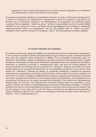 τεκμηρίωσης. Είναι εγγενώς απροσδιοριστογενές και όποια πρόταση επιχειρήσει να το διατυπώσει
είναι αναποφάνσιμη. Το Κενό είναι ασύστατο και ουδέτερο,
Οι παραπάνω μεταφυσικές παραδοχές και πεποιθήσεις αποτελούν τα τοτέμ του θετικισμού-επιστημονισμού,
η λατρεία του σύγχρονου και μεταμοντέρνου επιστημονικού υλισμού που διαπερνά το φαντασιακό των
φυσικών και των κοινωνικών επιστημών, των ανθρωπιστικών και διαμορφώνει την παγκόσμια μαζική
κουλτούρα. Όλα τα παραπάνω ’’είδωλα της φυλής’’ συνιστούν τα protoreligion και είναι σε μεγάλο βαθμό
υπεύθυνα για την έκλειψη του Λόγου, της Σκέψης και την παλινδρόμηση της συνείδησης σε αταβιστικές
ψυχικές-κοινωνικές στάσεις και συμπεριφοράς. Από την άλλη βέβαια, αυτά τα ‘’είδωλα της φυλής’’
καταρρέουν πλέον, περνάνε στη ζώνη του λυκόφωτος. Αλλά γι΄ αυτό θα μιλήσουμε στο επόμενο μάθημα.
Το Διαγώνιο Μονοπάτι Του Στοχασμού
Η οντολογία της κβαντικής μηχανικής επιβάλλει μια επιστημολογία σκεπτική, στοχαστική και ερωτηματική.
Σ΄αυτό το σημείο το πνεύμα του Σκώτου φιλόσοφου Hume αντηχεί επίκαιρο όσο ποτέ: η επιστημονική γνώση
ήταν πάντα και παραμένει πάντα προσωρινή και αβέβαιη. Ένας μετριοπαθής σκεπτικισμός, όπως τον
διατύπωσε ο David Ηume, παραμένεις αξιόπιστος σε μια μετα-καντιανή, μετα-μεταφυσική σκέψη. Ο ριζικός
επιστημικός σκεπτικισμός των πυρωνιστών (Pyrrhonic) αυτοαναιρείται όπως και οι μεταφυσικές πεποιθήσεις
θεμελίωσης σε ακλόνητες οντολογικές ή επιστημολογικές αρχές. Από αυτή την εξέλιξη χαράζεται ένα
διαγώνιο μονοπάτι που συνδυάζει από την μια πλευρά την ‘’εξωτερική’’ διάσταση της σκέψης, την λογικά
έγκυρη σκέψη και την αιτιοκρατική συλλογιστική με τις πεπερασμένες δυνατότητες της και από την άλλη
πλευρά την ‘’εσωτερική’’ διάσταση της σκέψης, τη στοχαστική, διαισθητική, ενορατική και βιωματική
διερεύνηση και τις απεριόριστες δυνατότητες της. Στο διαγώνιο αυτό μονοπάτι, όπου αίρεται η διάκριση του
φυσικού και του νοητού, συνδυάζεται η βεβαιότητα της αιτιώδους, γραμμικής και αναστρέψιμης λειτουργίας
των τοπικών χωροχρονικών διαδικασιών με την ενδεχομενικότητα της αναιτιώδους, της μη γραμμικής και μη
αναστρέψιμης λειτουργίας των μη τοπικών χωροχρονικών διαδικασιών. Έτσι, αίρεται και η επιστημολογική
διάκριση αξιών και γεγονότων που εδράζεται στην οντολογική διάκριση «είναι» και «γίγνεσθαι», η οποία
χωρίζει το σύμπαν της γνώσης σε φυσικομαθηματικές και κοινωνικο-ανθρωπιστικές επιστήμες. Το διαγώνιο
μονοπάτι είναι Αυτό το ενιαίο και πολυδιάστατο μετέωρο και φευγαλέο υπερ-νοητό κέντρο που μετέχει σ΄όλα
και όλα μετέχουν σ΄αυτό, δίχως αυτό να είναι Ον, δίχως να ταυτίζεται με μια ειδική ή οικουμενική ιδέα ή
μορφή, ξετυλίγεται ως χρόνος. Αυτό, η διαύγεια του ανοίγματος, καταυγάζει το μηδέν, ίδια και άλλη όψη του
Κόσμου, ‘’είναι’’ οι μεταμορφώσεις του.
49
 