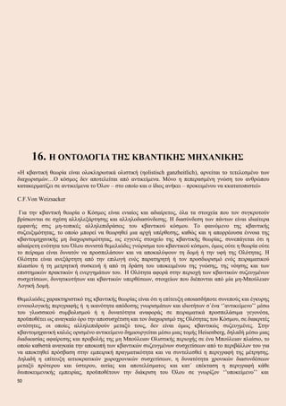 16. Η ΟΝΤΟΛΟΓΙΑ ΤΗΣ ΚΒΑΝΤΙΚΗΣ ΜΗΧΑΝΙΚΗΣ
«Η κβαντική θεωρία είναι ολοκληρωτικά ολιστική (ηolistisch ganzheitlich), αρνείται το τετελεσμένο των
διαχωρισμών…Ο κόσμος δεν αποτελείται από αντικείμενα. Μόνο η πεπερασμένη γνώση του ανθρώπου
κατακερματίζει σε αντικείμενα το Όλον – στο οποίο και ο ίδιος ανήκει – προκειμένου να κκατατοπιστεί»
C.F.Von Weizsacker
Για την κβαντική θεωρία ο Κόσμος είναι ενιαίος και αδιαίρετος, όλα τα στοιχεία που τον συγκροτούν
βρίσκονται σε σχέση αλληλεξάρτησης και αλληλοδιασύνδεσης. Η διασύνδεση των πάντων είναι ιδιαίτερα
εμφανής στις μη-τοπικές αλληλεπιδράσεις του κβαντικού κόσμου. Το φαινόμενο της κβαντικής
συζευξιμότητας, το οποίο μπορεί να θεωρηθεί μια αρχή υπέρθεσης, καθώς και η απορρέουσα έννοια της
κβαντομηχανικής μη διαχωρισιμότητας, ως εγγενές στοιχείο της κβαντικής θεωρίας, συνεπάγεται ότι η
αδιαίρετη ενότητα του Όλου συνιστά θεμελιώδες γνώρισμα του κβαντικού κόσμου, όμως ούτε η θεωρία ούτε
το πείραμα είναι δυνατόν να προσπελάσουν και να αποκαλύψουν τη δομή ή την υφή της Ολότητας. Η
Ολότητα είναι ανεξάρτητη από την επιλογή ενός παρατηρητή ή τον προσδιορισμό ενός πειραματικού
πλαισίου ή τη μετρητική συσκευή ή από τη δράση του υποκειμένου της γνώσης, της νόησης και των
επιστημικών πρακτικών ή ενεργημάτων του. Η Ολότητα αφορά στην περιοχή των κβαντικών συζευγμένων
συσχετίσεων, δυνητικοτήτων και κβαντικών υπερθέσεων, στοιχείων που διέπονται από μία μη-Μπούλειαν
Λογική Δομή.
Θεμελιώδες χαρακτηριστικό της κβαντικής θεωρίας είναι ότι η επίτευξη οποιασδήποτε συνεπούς και έγκυρης
εννοιολογικής περιγραφής ή η ικανότητα απόδοσης γνωρισμάτων και ιδιοτήτων σ΄ένα ‘’αντικείμενο’’ μέσω
του γλωσσικού συμβολισμού ή η δυνατότητα αναφοράς σε πειραματικά προσπελάσιμα γεγονότα,
προϋποθέτει ως αναγκαίο όρο την αποσυσχέτιση και τον διαχωρισμό της Ολότητας του Κόσμου, σε διακριτές
οντότητες, οι οποίες αλληλεπιδρούν μεταξύ τους, δεν είναι όμως κβαντικώς συζευγμένες. Στην
κβαντομηχανική καλώς ορισμένο αντικείμενο δημιουργείται μέσω μιας τομής Heisenberg, δηλαδή μέσω μιας
διαδικασίας αφαίρεσης και προβολής της μη Μπούλειαν Ολιστικής περιοχής σε ένα Μπούλειαν πλαίσιο, το
οποίο καθιστά αναγκαία την αποκοπή των κβαντικών συζευγμένων συσχετίσεων από το περιβάλλον του για
να αποκτηθεί πρόσβαση στην εμπειρική πραγματικότητα και να συντελεσθεί η περιγραφή της μέτρησης.
Δηλαδή η επίτευξη αιτιοκρατικών χωροχρονικών συσχετίσεων, η δυνατότητα χρονικών διασυνδέσεων
μεταξύ πρότερου και ύστερου, αιτίας και αποτελέσματος και κατ΄ επέκταση η περιγραφή κάθε
διυποκειμενικής εμπειρίας, προϋποθέτουν την διάκριση του Όλου σε γνωρίζον ‘’υποκείμενο’’ και
50
 