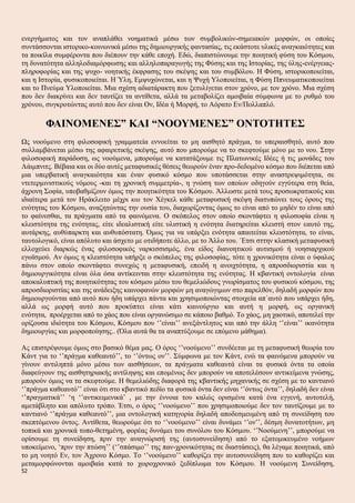 ενεργήματος και τον αναπλάθει νοηματικά μέσω των συμβολικών-σημειακών μορφών, οι οποίες
συντάσσονται ιστορικο-κοινωνικά μέσω της δημιουργικής φαντασίας, τις εκάστοτε υλικές αναγκαιότητες και
τα ποικίλα συμφέροντα που διέπουν την κάθε εποχή. Εδώ, διαπιστώνουμε την ποιητική φύση του Κόσμου,
τη δυνατότητα αλληλοδιαμόρφωσης και αλληλοπαραγωγής της Φύσης και της Ιστορίας, της ύλης-ενέργειας-
πληροφορίας και της ψυχο- νοητικής έκφρασης του σκέψης και του συμβόλου. Η Φύση, ιστορικοποιείται,
και η Ιστορία, φυσικοποιείται. Η Ύλη, Εμψυχώνεται, και η Ψυχή Υλοποιείται, η Φύση Ππνευματικοποιείται
και το Πνεύμα Υλοποιείται. Μια σχέση αδιατάρακτη που ξετυλίγεται στον χρόνο, με τον χρόνο. Μια σχέση
που δεν διακρίνει και δεν ταυτίζει τα αντίθετα, αλλά τα μεταβολίζει αμοιβαία σύμφωνα με το ρυθμό του
χρόνου, συγκροτώντας αυτό που δεν είναι Ον, Ιδέα ή Μορφή, το Αόρατο Εν/Πολλαπλό.
ΦΑΙΝΟΜΕΝΕΣ” ΚΑΙ “ΝΟΟΥΜΕΝΕΣ” ΟΝΤΟΤΗΤΕΣ
Ως νοούμενο στη φιλοσοφική γραμματεία εννοείται το μη αισθητό πράγμα, το υπεραισθητό, αυτό που
συλλαμβάνεται μέσω της αφαιρετικής σκέψης, αυτό που μπορούμε να το σκεφτούμε μόνο με το νου. Στην
φιλοσοφική παράδοση, ως νοούμενα, μπορούμε να κατατάξουμε τις Πλατωνικές Ιδέες ή τις μονάδες του
Λάιμπνιτς. Βέβαια και οι δύο αυτές μεταφυσικές θέσεις θεωρούν έναν προ-δεδομένο κόσμο που διέπεται από
μια υπερβατική αναγκαιότητα και έναν φυσικό κόσμο που υποτάσσεται στην αναστρεψιμότητα, σε
ντετερμινιστικούς νόμους -και τη χρονική συμμετρία-, η γνώση των οποίων οδηγούν εγγύτερα στη θεία,
άχρονη Σοφία, υποβαθμίζουν όμως την ποιητικότητα του Κόσμου. Άλλωστε μετά τους προσωκρατικούς και
ιδιαίτερα μετά τον Ηράκλειτο μέχρι και τον Χέγκελ κάθε μεταφυσική σκέψη διατυπώνει τους όρους της
ενότητας του Κόσμου, αναζητώντας την ουσία του, διαχωρίζοντας όμως το είναι από το μηδέν το είναι από
το φαίνεσθαι, τα πράγματα από τα φαινόμενα. Ο σκόπελος στον οποίο σκοντάφτει η φιλοσοφία είναι η
κλειστότητα της ενότητας, είτε ιδεαλιστική είτε υλιστική η ενότητα διατηρείται κλειστή στον εαυτό της,
αυτάρκης, αυθύπαρκτη και αυθυπόστατη. Όμως για να υπάρξει ενότητα απαιτείται κλειστότητα, το είναι,
ταυτολογικό, είναι απόλυτο και άσχετο με οτιδήποτε άλλο, με το Άλλο του. ΄Ετσι σττην κλασική μεταφυσική
ελλοχεύει διαρκώς ένας φιλοσοφικός ναρκισσισμός, ένα είδος διανοητικού αυτισμού ή νοησιαρχικού
εγωϊσμού. Αν όμως η κλειστότητα υπήρξε ο σκόπελος της φιλοσοφίας, τότε η χρονικότητα είναι ο ύφαλος
πάνω στον οποίο σκοντάφτει συνεχώς η μεταφυσική, επειδή η ανοιχτότητα, η απροσδιοριστία και η
δημιουργικότητα είναι όλα όσα αντίκεινται στην κλειστότητα της ενότητας. Η κβαντική οντολογία είναι
αποκαλυπτική της ποιητικότητας του κόσμου μέσω του θεμελιώδους γνωρίσματος του φυσικού κόσμου, της
απροσδιοριστίας και της ανάδειξης καινοφανών μορφών μη αναγώγιμων στο παρελθόν, δηλαδή μορφών που
δημιουργούνται από αυτό που ήδη υπάρχει πάντα και χρησιμοποιώντας στοιχεία απ΄αυτό που υπάρχει ήδη,
αλλά ως μορφή αυτό που προκύπτει είναι κάτι καινούργιο και αυτή η μορφή, ως οργανική
ενότητα, προέρχεται από το χάος που είναι οργανώσιμο σε κάποιο βαθμό. Το χάος, μη χαοτικό, αποτελεί την
ορίζουσα ιδιότητα του Κόσμου, Κόσμου που ‘’είναι’’ ανεξάντλητος και από την άλλη ‘’είναι’’ ικανότητα
δημιουργίας και μορφοποίησης.. (Όλα αυτά θα τα αναπτύξουμε σε επόμενο μάθημα).
Ας επιστρέψουμε όμως στο βασικό θέμα μας. Ο όρος ‘’νοούμενο’’ συνδέεται με τη μεταφυσική θεωρία του
Κάντ για το ‘’πράγμα καθεαυτό’’, το ‘’όντως ον’’. Σύμφωνα με τον Κάντ, ενώ τα φαινόμενα μπορούν να
γίνουν αντιληπτά μόνο μέσω των αισθήσεων, τα πράγματα καθεαυτά είναι τα φυσικά όντα τα οποία
διαφεύγουν της αισθητηριακής αντίληψης και επομένως δεν μπορούν να αποτελέσουν αντικείμενα γνώσης,
μπορούν όμως να τα σκεφτούμε. Η θεμελιώδης διαφορά της κβαντικής μηχανικής σε σχέση με το καντιανό
‘’πράγμα καθεαυτό’’ είναι ότι στο κβαντικό πεδίο τα φυσικά όντα δεν είναι ‘’όντως όντα’’, δηλαδή δεν είναι
‘’πραγματικά’’ ‘η ‘’αντικειμενικά’ , με την έννοια του καλώς ορισμένα κατά ένα εγγενή, αυτοτελή,
αμετάβλητο και απόλυτο τρόπο. Έτσι, ο όρος ‘’νοούμενο’’ που χρησιμοποιούμε δεν τον ταυτίζουμε με το
καντιανό ‘’πράγμα καθεαυτό’’, μια οντολογική κατηγορία δηλαδή αποδεσμευμένη από τη συνείδηση του
σκεπτόμενου όντος. Αντίθετα, θεωρούμε ότι το ‘’νοούμενο’’ είναι δυνάμει ‘’ον’’, δέσμη δυνατοτήτων, μη
τοπικά και χρονικά τοπο-θετημένη, φορέας δυνάμει του συνόλου του Κόσμου. ‘’Νοούμενη’’, μπορούμε να
ορίσουμε τη συνείδηση, πριν την αναγνώρισή της (αυτοσυνείδηση) από το εξατομικευμένο νοήμων
υποκείμενο, ‘πριν την πτώση’’ (‘’σπάσιμο’’ της παν-χρονικότητας σε διαστάσεις), θα λέγαμε ποιητικά, από
το μη νοητό Εν, τον Άχρονο Κόσμο. Το ‘’νοούμενο’’ καθορίζει την αυτοσυνείδηση που το καθορίζει και
μεταμορφώνονται αμοιβαία κατά το χωροχρονικό ξεδίπλωμα του Κόσμου. Η νοούμενη Συνείδηση,
52
 
