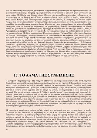 ούτε και απόλυτα προκαθορισμένη, (σε αντίθεση με την καντιανή γνωσιοθεωρία των a priori δεδομένων) και
η οποία επιθέτει ένα κόσμο στο χάος, δηλαδή ένα σύνολο που είναι κατά το μάλλον ή ήττον οργανωμένο και
κανονισμένο. Μέ άλλα λόγια ο Κόσμος «είναι» άβυσσος, χάος και απύθμενος που ενέχει τη δυνατότητα της
μορφοποίησης και της δόμησης και ο Κόσμος που διαμορφώνεται ενέχει την άβυσσο, το χάος, που τον ενέχει.
Χάος είναι ο Κόσμος, διότι είναι δημιουργία μορφών εκ του μηδενός, αλλά ακριβώς για τον ίδιο λόγο ο
Κόσμος είναι οργάνωση πολλαπλών μορφών, ολότητα πολλλαπλών σχέσεων που η ίδια η ολότητα είναι κατά
το μάλλον ή ήττον ολότητα οργανωμένη. Άρα η άβυσσος του χάους είναι απύθμενη και ανεξάντλητη αλλά
ταυτόχρονα είναι και δυνατότητα δημιουργίας και μορφοποίησης, δηλαδή είναι οργανώσιμη σε κάποιο
βαθμό. Το ξετύλιγμα του αβυσσαλέου χάους δημιουργεί Κόσμο και αυτό το ξετύλιγμα είναι ο Χρόνος, ο
Χρόνος ξετυλίγει τη σχέση της αβύσσου και του Κόσμου και μεταμορφώνει και τα δύο οντολογικά πεδία που
τον μεταμορφώνουν. Με βάση τα παραπάνω, Κόσμος και άβυσσος, Τάξη και Χάος, ριζική απροσδιοριστία
και Μορφή, συνυπάρχουν, συνδιαμορφώνονται και συν-παράγονται. Ο άνθρωπος στην ατομική ή στη
συλλογική του έννοια μετέχει στον Κόσμο και την Άβυσσο, είναι και ο ίδιος άβυσσος, χάος και κόσμος και
αυτό γιατί είναι ον της φαντασίας και του φαντασιακού, ατομικής φαντασίας, συλλογικού και κοινωνικού
φαντασιακού, είναι.ο ίδιος φορέας της; Κοσμικής δύναμης δημιουργίας και μορφοποίησης. Ο Άνθρωπος
ενσαρκώνει την ιδέα της αντίφασης και της παραδοξότητας, «κατοικεί» τόσο στην άβυσσο όσο και στον
Κόσμο, είναι τοπο-θετημένος χωροχρονικά στην πεπερασμένη συνθήκη ζωής του, αλλά και απειρίζεται στην
απεριόριστη και απέραντη εξορία του αβυσσαλέου χάους. Αυτή η δύναμη δημιουργίας και μόρφωσης που
διέπει τον άνθρωπο, ως αναπόσπαστο στοιχείο της Ολότητας του Κόσμου, είναι το ποιητικό στοιχείο στον
άνθρωπο, ποιητικό στοιχείο του οποίου και ο ίδιος ο Λόγος είναι ένα κλαδί. Ο Λόγος ο ίδιος είναι ποιητικό
δημιούργημα της ψυχής, εκδήλωση της κοσμικής ποιητικότητας που δεν έχει Λόγο να είναι.
17. ΤΟ ΑΛΜΑ ΤΗΣ ΣΥΝΕΙΔΗΣΗΣ
Η μεταβολή ‘’παραδείγματος’’ στη σύγχρονη αστρονομία και κοσμολογία ξεκίνησε από τον Κοπέρνικο,
θεμελιώθηκε από τους Kepler και Galileo, και ολοκληρώθηκε με τον Newton. Η Κοπερνίκεια επανάσταση
μπορεί επίσης να γίνει κατανοητή με μια πολύ ευρύτερη και πιο σημαντική έννοια. Δεν είναι απλώς ότι ο
Κοπέρνικος αναγνώρισε ότι η Γη δεν ήταν το απόλυτο και ακίνητο κέντρο του σύμπαντος, εξίσου σημαντικό
ήταν ότι η ουράνια κίνηση εξηγείται από την άποψη της κίνησης του παρατηρητή, η οποία αποτέλεσε την
κεντρική ιδέα του σύγχρονου πνεύματος. Η ‘’αλλαγή παραδείγματος’’ στην κοσμολογική προοπτική δεν
σήμαινε μόνον την χειραφέτηση από την αρχαία και μεσαιωνική πεποίθηση περί του ‘’αντικειμενικού
κόσμου’’, αλλά σήμαινε και μια ριζική εκτόπιση του ανθρώπινου όντος από το κέντρο του σύμπαντος σε μια
περιφερειακή θέση, σ΄ένα απέραντο και απρόσωπο σύμπαν που τη συνόδευε ένα αίσθημα γενικευμένης
απογοήτευσης και απελπισίας. Μ΄αυτή την έννοια εξελίχθηκε μια εποχική μεταβολή στη σχέση με τον κόσμο
και τη ψυχή, η οποία δεν περιορίστηκε μόνο στην αστρονομία, στη φιλοσοφία και τη θρησκεία, αλλά
αναδιάταξε την αρχιτεκτονική του κοινωνικού φαντασιακού.
Η κοπερνίκεια επανάσταση επέφερε ριζικές αλαγές στη φιλοσοφία και την επιστημολογία, οι οποίες
ξεκίνησαν με τον Descartes και κορυφώθηκαν με τον Kant. Descartes και Kant ‘’ξυπνησαν σε ένα
κοπερνίκειο σύμπαν’’, γι΄αυτούς η ανθρωπότητα ήταν έρημη στο αχανές σύμπαν, ένα κοσμικό μόριο,
ανέκκλητα σχετικό και αδιάφορο. Ο Descartes ήταν αυτός που κατανόησε και άρθρωσε την εμπειρία του
αναδυόμενου αυτόνομου σύγχρονου εαυτού που είναι κατά βάση διακριτός και ξεχωριστός από τον
αντικειμενικό εξωτερικό κόσμο, τον οποίο επιδίωκε να καταλάβει και να κυριαρχήσει. Ο
Descartes εξέφρασε με φιλοσοφικούς όρους τη βιωματική συνέπεια αυτού του νέου κοσμολογικού πλαισίου,
ξεκινώντας από τη θέση της ριζικής αμφιβολίας για τον κόσμο, και τελείωσε στο cogito . Κάνοντας αυτό,
55
 