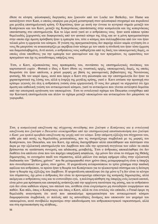 έθεσε σε κίνηση φιλοσοφικές διεργασίες που ξεκινούν από τον Locke τον Berkeley, τον Hume και
καταλήγουν στον Kant, ο οποίος επιφέρει μια ριζική μεταστροφή στον φιλοσοφικό στοχασμό και πυροδοτεί
μια μεγάλη επιστημολογική κρίση. Ο Καρτέσιος ήταν με αυτή την έννοια το κεντρικό σημείο μεταξύ του
Κοπέρνικου και του Καντ, μεταξύ της Κοπερνίκειας επανάστασης στην κοσμολογία και της κοπερνίκειας
επανάστασης στο επιστημολογία. Και το λέμε αυτό γιατί αν ο ανθρώπινος νους ήταν κατά κάποιο τρόπο
θεμελιωδώς ξεχωριστός και διαφορετικός από τον φυσικό κόσμο της ύλης και αν η μόνη πραγματικότητα
στην οποία είχε άμεση πρόσβαση ήταν η εμπειρία του, τότε ο κόσμος που συλλαμβάνεται από τον νου ήταν
τελικά μόνο η ερμηνεία του κόσμου. Η γνώση της πραγματικότητας δεν παρείχε πλέον καμία εγγύηση ότι ο
νους θα μπορούσε να ανικατοπτρίζει με ακρίβεια έναν κόσμο με τον οποίο η σύνδεσή του ήταν τόσο έμμεση
και διαμεσολαβημένη..Αντί αυτού, ο ανθρώπινος νους καθορίζεται από τις δικές του υποκειμενικές δομές, οι
οποίες είναι υπεύθυνες για την εμπειρία των φαινομένων και όχι των πραγμάτων, τις εμφανίσεις των
πραγμάτων και όχι τις αυτοδύναμες υπάρξεις τους
Έτσι, ο Καντ, αξιοποιώντας τους προπομπούς του, συντάσσει τις επιστημολογικές συνέπειες του
καρτεσιανού cogito . Φυσικά ο ίδιος ο Καντ έθεσε ως γνωστικές αρχές, υποκειμενικές δομές, τις οποίες
θεωρούσε ότι ήταν απόλυτα, a priori μορφές με βάση τις φαινομενικές βεβαιότητες της Νευτώνειας
φυσικής. Με τον καιρό όμως, αυτό που έφερε ο Καντ στη φιλοσοφία και την επιστημολογία δεν ήταν τα
χαρακτηριστικά της λύσης του, αλλά η έναρξη της μεγάλης κρίσης, γιατί ο Καντ εστίασε την προσοχή στο
κρίσιμο γεγονός ότι όλη η ανθρώπινη γνώση είναι ερμηνευτική. Ο νους δεν μπορεί να ισχυριστεί ότι έχει
άμεση και καθολική γνώση του αντικειμενικού κόσμου, γιατί το αντικείμενο που γίνεται αντιληπτό δομείται
από την εσωτερική οργάνωση του υποκειμένου. Ετσι το οντολογικό σχίσμα του Descartes ενισχύθηκε από
την Καντιανή επιστημολογία και πλέον το σχίσμα μεταξύ υποκειμένου και αντικειμένου δεν μπορούσε να
γεφυρωθεί.
Έτσι, η κοσμολογική αποξένωση της σύγχρονης συνείδησης που ξεκίνησε ο Κοπέρνικος και η οντολογική
αποξένωση που ξεκίνησε ο Descartes ολοκληρώθηκε από την επιστημολογική αποστασιοποίηση που ξεκίνησε
ο Kant: μια τριπλά αμοιβαία αποξένωση της ψυχής από τον κόσμο. Στην επόμενη εξέλιξη του σύγχρονου νου,
κάθε μία από αυτές τις θεμελιώδεις μετατοπίσεις, που τις συσχετίζουμε συμβολικά με τις μορφές του
Κοπέρνικου, του Descartes, και του Καντ, όχι απλώς διατηρήθηκαν αλλά επεκτάθηκαν και πιέστηκαν στα
άκρα με την εξελικτική επιστημολογία του Δαρβίνου που είδε την οργανική συγγένεια των ειδών τα οποία
βρίσκονται σε κατάσταση συνεχούς και αδιάκοπης μεταβολής. Έτσι ο άνθρωπος αποκαλύφθηκε ότι δεν
διαθέτει ένα απόλυτο είναι που του παρέχει υπαρξιακή ασφάλεια, όχι μόνον δεν είναι το στέμμα της Θεϊκής
δημιουργίας, το ευνοημένο παιδί του σύμπαντος, αλλά μάλλον ένα ακόμη εφήμερο είδος στην εξελικτική
διαδικασία του ‘’βαθέους χρόνου’’ που θα μεταμορφωθεί στον χρόνο όπως μεταμορφωμένη είναι η ύπαρξη
που συνειδητοποιεί τον χρόνο, στον χρόνο. Η ψυχανάλυση αντιπροσώπευε το τρίτο χτύπημα στην παιδική
αφέλεια του ανθρώπου, το πρώτο ήταν η θεωρία του Κοπέρνικου για το ηλιοκεντρικό σύστημα και η δεύτερη
ήταν η θεωρία της εξέλιξης του Δαρβίνου. Η ψυχανάλυση αποκάλυψε ότι όχι μόνο η Γη δεν είναι το κέντρο
του σύμπαντος, όχι μόνο ο άνθρωπος δεν είναι το προνομιούχο επίκεντρο της κοσμικής δημιουργίας, αλλά
ακόμη και ο ανθρώπινος νους και το ενσυνείδητο εγώ, η πολύτιμη αίσθηση της ύπαρξης ενός λογικού εαυτού,
είναι μόνο μια πρόσφατη και επισφαλής ανάπτυξη από την αρχέγονη ταυτότητα της φύσης, και το ανθρώπινο
εγώ δεν είναι καθόλου κύριος του σπιτιού του, αντίθετα είναι ενεργούμενο μη συνειδητών ενορμήσεων και
παθών. Και πάλι, όπως ο Κοπέρνικος και όπως ο Καντ, αλλά σε ένα εντελώς νέο επίπεδο, ο Freud έφερε τη
θεμελιώδη αναγνώριση ότι αυτό που αποκαλούμε πραγματικότητα του αντικειμενικού κόσμου
διαμορφώνεται συμβολικά, εν πολλοίς από τις ασυνείδητες δυνάμεις που υποκινούν τον ψυχισμό του
υποκειμένου, αυτό συνέβαλλε περαιτέρω στην αποδυνάμωση του ανθρωποκεντρικού ναρκισσισμού, αλλά
και στη σχετικοποίηση της αλήθειας..
56
 