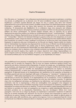 Ουράνια Μεταμόρφωση
Στον 20ο αιώνα, τα ‘’χτυπήματα’’ στον ανθρωποκεντρική αλλαζονία και υπεροψία συνεχίστηκαν, οι εξελίξεις
στη φυσική, τα μαθηματικά και τη βιολογία στον 20 αιώνα συνέβαλλαν καίρια και αποφασιστικά. Για
παράδειγμα η μοντέρνα μοριακή βιολογία μάς δείχνει ότι όλες οι μορφές ζωής πάνω στον πλανήτη
κωδικοποιούνται σε μια κοινή γενετική γλώσσα, μια βαθιά ενότητα διέπει την επιφανειακή ποικιλία της ζωής.
Ολόκληρος ο περίπλοκος ιστός της γήινης ζωής αποτελεί ένα συνεκτικό και αλλληλένδετο σύστημα
ανάδρασης. Η αστροφυσική μάς διαβεβαιώνει ότι το ανθρώπινο σώμα είναι φτιαγμένο από άνθρακα,
οξυγόνο, υδρογόνο και άζωτο, από μικρότερες ποσότητες φωσφόρου και θείου και από μικρότερες ποσότητες
σιδήρου και άλλων ιχνοστοιχείων. Τα σχετικά ελαφριά στοιιχεία, όπως το οξξυγόνο και το άζωτο
δημιουργούνται μέσα στους πυρήνες των άστρων με τη διαδικασία που λέγεται ‘’νουκλεοσύνθεση’’. Τα βαριά
στοιχεία, όπως ο σίδηρος, δημιουργούνται με τη σειρά τους από τα ελαφρότερα κ.λ.π. Αν τα άστρα εκραγούν
σαν ‘’σουπερνόβες’’ σπέρνουν στο διαστρικό διάστημα τις χημικές ουσίες που είναι απαραίτητες για τη ζωή.
Τα περισσότερα, λοιπόν, άτομα που δομούν τα σώματά μας, κατασκευάζονται στην καρδιά κάποιου άστρου.
Όταν κοιτάζουμε τον ουρανό τη νύχτα, νοιώθουμε τη συγγένεια με τα φώτα που καίνε στην κοσμική νύχτα,
θυμόμαστε τις αρχέγονες ρίζες μας, συνδεόμαστε με την ίδια μάς την ύπαρξη. Είμαστε παιδιά των άστρων,
από τον διασκορπισμό της ενέργειας τους δημιουργούνται τα όντα και με το θάνατό τους θα διασκορπιστούν
στα άστρα για να δημιουργήσουν νέες μορφές ζωής σε άλλους συμπαντικούς τόπους Αν κοιτάξουμε τα
πράγματα από μια άλλη προοπτική θα αποκαλυφθεί μια ακόμα βαθύτερη σχέση. Το πιο απλό άτομο στον
πίνακα των στοιχείων είναι το υδρογόνο, είναι το βασικό συστατικό της κοσμικής δημιουργίας, όλα τα άλλα
προήλθαν από αυτό.Οι πυρήνες όλων σχεδόν των ατόμων υδρογόνου στον κόσμο, δημιουργήθηκαν στο
πρώτα ελάχιστα λεπτά της Κοσμικής έκρηξης. Η γέννηση του σύμπαντος προμήθευσε την πρώτη ύλη για
την κατοπινή σύνθεση όλων των πιο σύνθετων στοιχείων, με την πυροδότηση των άστρων.
Από μια βαθύτερη έννοια μπορούμε να παραδεχτούμε ότι όλα τα φυσικά συστατικά του σώματος προέρχονται
απευθείας από τη γέννηση του σύμπαντος. Όλα τα όντα του κόσμου συνδέονται άρρηκτα μεταξύ τους,
υφαίνοντας μία άψογη, ολιστική μονάδα πληροφορίας. Η φυσική της εποχής μας, για παράδειγμα η θεωρία
της σχετικότητας, μάς πληροφορεί ότι τίποτα δεν είναι χωριστό στο σύμπαν, αντίθετα όλα συνδέονται στον
ενιαίο τετραδιάστατο χορό του γίγνεσθαι που διακλαδίζεται απροσδιόριστα και παράγει τις πολλαπλές
κοσμικές πραγματικότητες, οι οποίες όμως αποτελούν διαφορετικές προοπτικές και όψεις του του σφαιρικού
χωροχρόνου. Η κβαντική φυσική, με τις παραδοξότητές της, αποδεικνύει ότι δεν μπορούμε να θεωρούμε τη
συνείδηση χωριστά από αυτό που παρατηρεί κάθε φορά, να θεωρουμε το ‘’υποκείμενο’’ ανεξάρτητο από το
‘’αντικείμενο’’. Κάθε πράξη παρατήρησης κάνει τη διακύμανση της πιθανότητας του κβαντικού κύματος να
τοπο-θετείται σε σύνολα που μπορούμε να τα παρατηρήσουμε και να μετρήσουμε., Η ύλη, σε βαθοδομικό
επίπεδο, δεν θεμελιώνεται σε τίποτα, διασκορπίζεται στο κενό που είναι πλήρους ενέργειας. Το κβαντικό
κύμα είναι ένα μαθηματικό φάντασμα, μια διακύμανση της πιθανότητας -που συνιστά μια απροσδιόριστη
κατάσταση- όταν δεν το παρατηρούμε, η θέση που καταλαμβάνει στον χωροχρόνο είναι απόρροια της
παρατήρησης. Με άλλα λόγια η συνείδηση συμμετέχει ενεργά στη δυναμική του σύμπαντος, συμβάλλει στη
διαμόρφωση του κόσμου που βιώνεται ως υπαρκτός. Τα πάντα είναι πιθανά, η πράξη παρατήρησης είναι αυτή
που διαλέγει το μονοπάτι στο τοπίο του χωροχρόνου και συγχρόνως η πράξη παρατήρησης δημιουργεί τα
πολλαπλά μονοπάτια και τις απεριόριστες διακλαδώσεις τους που συνυπάρχουν αθέατα στον ενιαίο
χωροχρόνο. Αυτό είναι και το νόημα της θεωρίας των παράλληλων ή πολλαπλών συμπάντων.Το κβαντικό
κύμα και τα φυσικά σωματίδια που αποτελούν την ύλη και το πνεύμα είναι συμμετρικά σε σχέση με την
κατεύθυνση του χρόνου, δηλαδή το τοπίο του χωροχρόνου, τουλάχιστον όσον αφορά τα κβάντα μπορεί να
κινηθεί εξίσου προς κάθε κατεύθυνση, άρα ο χρόνος είναι άχρονος. Αυτή η η συμμετρική δομή δεν γίνεται
αντιληπτή από την ανθρώπινη υπάρξη που βιώνει το πέρασμα του χρόνου και αυτό συνίσταται στην εντροπία
57
 