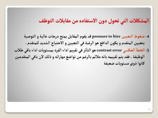 ‫التوظف‬‫مقابالت‬‫من‬‫االستفاده‬‫دون‬‫تحول‬‫التي‬‫المشكالت‬
4
-
‫التعيين‬‫ضغوط‬
pressuretohire
‫التوصية‬‫و‬ ‫عالية‬ ‫درجات‬‫بمنح‬‫المقابل‬‫يقوم‬‫قد‬
‫الشدي‬‫االحتياج‬‫و‬ ‫التعيين‬‫في‬ ‫الرغبة‬‫هو‬ ‫الدافع‬‫يكون‬‫و‬ ‫المتقدم‬ ‫بتعيين‬
‫للمتقدم‬ ‫د‬
.
5
-
‫العكسي‬‫الخطا‬
contrasterror
‫باقي‬‫اداء‬‫بمستويات‬ ‫الفرد‬‫اداء‬ ‫تقييم‬ ‫في‬‫ثر‬‫التا‬‫هو‬
‫طالب‬
‫الن‬‫ذلك‬‫و‬‫اته‬‫ر‬‫مها‬‫تواضع‬ ‫من‬‫بالرغم‬‫مالئم‬‫بانه‬‫تقييمه‬‫يتم‬ ‫فقد‬،‫الوظيفة‬
‫المتقدمين‬ ‫باقي‬
‫ضعيفة‬‫مستويات‬‫ذوي‬‫كانوا‬
14
 