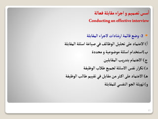 ‫فعالة‬‫مقابلة‬‫اء‬‫ر‬‫اج‬‫و‬‫تصميم‬‫سس‬‫ا‬
Conductinganeffectiveinterview

2
-
‫المقابلة‬‫اء‬‫ر‬‫الج‬‫ارشادات‬‫قائمة‬‫وضع‬
‫ا‬
)
‫المقابلة‬‫اسئلة‬‫صياغة‬‫في‬‫الوظائف‬‫تحليل‬‫على‬ ‫االعتماد‬
‫ب‬
)
‫محددة‬‫و‬‫موضوعية‬‫اسئلة‬ ‫استخدام‬
‫ج‬
)
‫المقابلين‬‫يب‬‫ر‬‫بتد‬‫االهتمام‬
‫د‬
)
‫الوظيفة‬‫طالب‬ ‫لجميع‬‫االسئلة‬ ‫نفس‬‫ار‬‫ر‬‫تك‬
‫ه‬
)
‫الوظيفة‬‫طالب‬ ‫تقييم‬‫في‬ ‫مقابل‬‫من‬‫ثر‬‫اك‬‫على‬ ‫االعتماد‬
‫و‬
)
‫للمقابلة‬‫النفسي‬ ‫الجو‬‫تهيئة‬
21
 