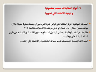 3
-
‫مضمونها‬‫حسب‬‫المقابالت‬‫نواع‬‫ا‬
‫تحويها‬‫التي‬‫االسئلة‬ ‫نوعية‬‫و‬

‫الموقفية‬ ‫المقابلة‬
:
‫سل‬‫يسلك‬‫ان‬‫علي‬ ‫الفرد‬ ‫قدرة‬‫قياس‬‫على‬‫اسئلتها‬‫تركز‬
‫خالل‬ ‫معينا‬‫وكا‬
‫معين‬‫موقف‬
.
‫مثال‬
:
‫؟؟؟‬ ‫متتابعة‬‫ات‬‫ر‬‫م‬‫ثالث‬‫موظف‬‫تاخر‬‫لو‬‫تفعل‬‫ماذا‬

‫بالوظيفة‬‫تبطه‬‫ر‬‫م‬ ‫مقابالت‬
:
‫الم‬ ‫لدي‬‫االداء‬‫مستوي‬‫استنتاج‬‫المقابل‬‫يحاول‬
‫يق‬‫ر‬‫ط‬‫عن‬ ‫تقدم‬
‫بوظيفته‬ ‫تتعلق‬ ‫تقنية‬‫اسئله‬
.

‫النفسية‬ ‫المقابالت‬
:
‫الن‬‫على‬‫االعتماد‬ ‫و‬‫الشخصية‬‫سمات‬ ‫تقييم‬‫تستهدف‬
‫فس‬
.
7
 