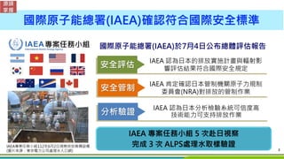 3
安全評估
IAEA 專案任務小組 5 次赴日視察
完成 3 次 ALPS處理水取樣驗證
國際原子能總署(IAEA)於7月4日公布總體評估報告
專案任務小組
IAEA專案任務小組112年6月2日視察排放稀釋設備
(圖片來源：東京電力公司處理水...