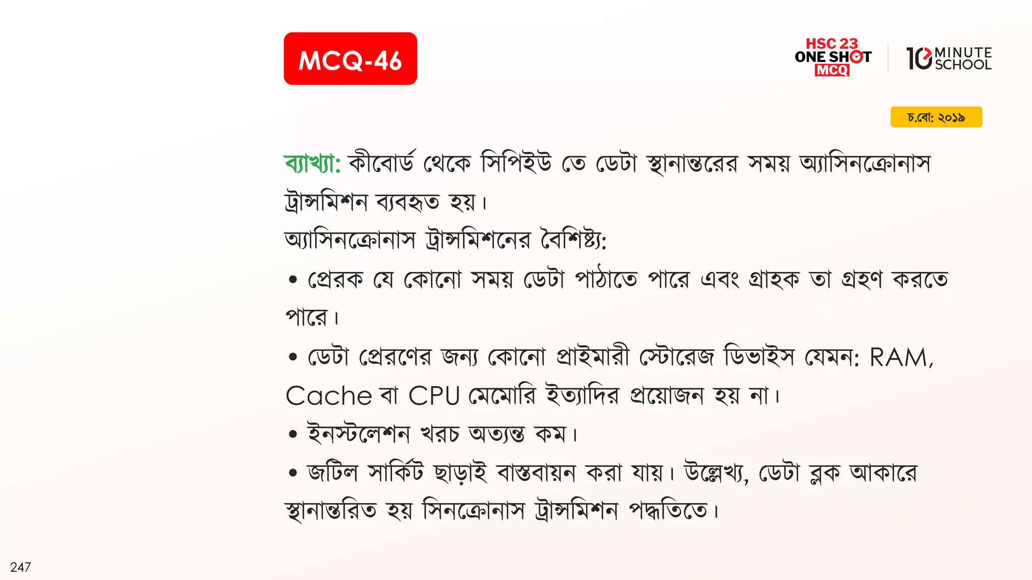 247
র্.ক্ষব়ো: ২০১৯
বয়োখ্য়ো: ীযব়োডজ ক্ষথয টসটপইউ ক্ষত ক্ষডি়ো ি়োন়োন্তযরর সে অয়োটসনযক্র়োন়োস
ি়োন্সটেিন বযবহৃত হ ।
অয়োটসনযক্র়োন়োস ি়োন্সটেিযনর দবটিষ্টয:
• ক্ষপ্রর ক্ষয ক্ষ ়োযন়ো সে ক্ষডি়ো প়ো ়োযত প়োযর এবিং গ্র়োহ ত়ো গ্রহে রযত
প়োযর।
• ক্ষডি়ো ক্ষপ্ররযের র্নয ক্ষ ়োযন়ো প্র়োইে়োরী ক্ষে়োযরর্ টডভ়োইস ক্ষযেন: RAM,
Cache ব়ো CPU ক্ষেযে়োটর ইতয়োটদর প্রয ়োর্ন হ ন়ো।
• ইনেযলিন খ্রর্ অতযন্ত ে।
• র্টিল স়োট জি ছ়োড়োই ব়োস্তব়ো ন র়ো য়ো । উযেখ্য, ক্ষডি়ো ব্ল আ ়োযর
ি়োন়োন্তটরত হ টসনযক্র়োন়োস ি়োন্সটেিন পিটতযত।
MCQ-46
 