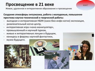Просвещение в 21 веке
Живое, удаленное и интерактивное образование и просвещение
КАК?
Создание атмосферы энтузиазма, работа с молодежью, повышение
престижа научно-технической и творческой работы:
- выездная и интерактивная НБИК (нано-био-инфо-когно) экспозиция,
- развлекательный когно-центр,
- интерактивная игра «нано-манипулятор»,
- промышленный и научный туризм,
- живые и интерактивные лекции о будущем,
- конкурсы и форумы научной фантастики,
- музеи будущего.
 