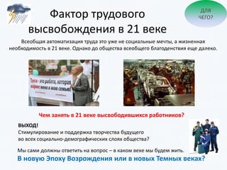 Фактор трудового
высвобождения в 21 веке
Всеобщая автоматизация труда это уже не социальные мечты, а жизненная
необходимость в 21 веке. Однако до общества всеобщего благоденствия еще далеко.
ДЛЯ
ЧЕГО?
Чем занять в 21 веке высвободившихся работников?
ВЫХОД!
Стимулирование и поддержка творчества будущего
во всех социально-демографических слоях общества?
Мы сами должны ответить на вопрос – в каком веке мы будем жить.
В новую Эпоху Возрождения или в новых Темных веках?
 