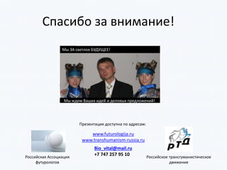 Спасибо за внимание!
Мы ЗА светлое БУДУЩЕЕ!
Мы ждем Ваших идей и деловых предложений!
Российская Ассоциация
футурологов
Российское трансгуманистическое
движение
Bio_vital@mail.ru
+7 747 257 95 10
www.futurologija.ru
www.transhumanism-russia.ru
Презентация доступна по адресам:
 