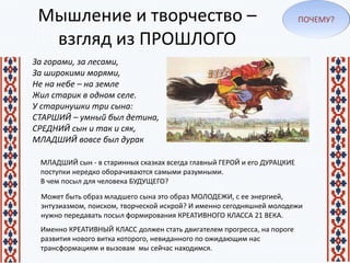 Мышление и творчество –
взгляд из ПРОШЛОГО
За горами, за лесами,
За широкими морями,
Не на небе – на земле
Жил старик в одном селе.
У старинушки три сына:
СТАРШИЙ – умный был детина,
СРЕДНИЙ сын и так и сяк,
МЛАДШИЙ вовсе был дурак
МЛАДШИЙ сын - в старинных сказках всегда главный ГЕРОЙ и его ДУРАЦКИЕ
поступки нередко оборачиваются самыми разумными.
В чем посыл для человека БУДУЩЕГО?
Может быть образ младшего сына это образ МОЛОДЕЖИ, с ее энергией,
энтузиазмом, поиском, творческой искрой? И именно сегодняшней молодежи
нужно передавать посыл формирования КРЕАТИВНОГО КЛАССА 21 ВЕКА.
ПОЧЕМУ?
Именно КРЕАТИВНЫЙ КЛАСС должен стать двигателем прогресса, на пороге
развития нового витка которого, невиданного по ожидающим нас
трансформациям и вызовам мы сейчас находимся.
 