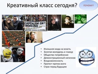Креативный класс сегодня?
• Излишняя мода на власть
• Золотая молодежь и гламур
• Общество потребления
• Демонстрационный нигилизм
• Вседозволенность
• Протест против всего
• Страх перед будущим
ПОЧЕМУ?
 