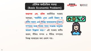 10
অধ্যাপক এল, রবিন্স অর্থনীবির সংজ্ঞায়
িলললেন, “অর্থনীবি এমন একবি বিজ্ঞান যা
অসীম অভাি এিং বিকল্প িযিহারলযাগ্য দুষ্প্রাপয
সম্পলদর মলধ্য সমন্বয় সাধ্ন সংক্রান্ত মানুলের
আচরণ বিলেেণ কলর।“ এই সংজ্ঞায় অসীম
অভাি, সীবমি সম্পদ ও সীবমি সম্পলদর
বিকল্প িযিহালরর কর্া প্রকাশ পায়।
মমৌবলক অর্থননবিক সমসযা
(Basic Economic Problem)
 