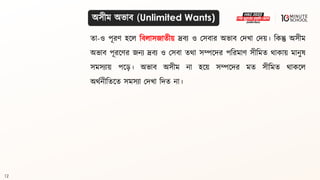12
িা-ও পূরণ হলল বিলাসজািীয় দ্রিয ও মসিার অভাি মদখা মদয়। বকন্তু অসীম
অভাি পূরলণর জনয দ্রিয ও মসিা ির্া সম্পলদর পবরমাণ সীবমি র্াকায় মানুে
সমসযায় পল়ে। অভাি অসীম না হলয় সম্পলদর মি সীবমি র্াকলল
অর্থনীবিলি সমসযা মদখা বদি না।
অসীম অভাি (Unlimited Wants)
 