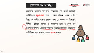 13
দুষ্প্রাপযিা (Scarcity)
অভালির িুলনায় সম্পলদর স্বল্পিালক িা অপযথাপ্তিালকই
অর্থনীবিলি দুষ্প্রাপযিা িলল । মানি জীিলন অভাি অসীম
বকন্তু এই অসীম অভাি পূরলণর জনয ময সম্পদ, িা বনিান্তই
সীবমি। মকালনা িস্তুগ্ি ও অিস্তুগ্ি দ্রিয ও মসিা যার
উপলযাগ্ রলয়লে, মযাগ্ান সীমািদ্ধ, হস্তান্তরলযাগ্যিা, িাবহযকিা
ও বিবনময় মূলয রলয়লে িালক সম্পদ িলল।
 
