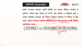 14
দুষ্প্রাপযিা (Scarcity)
অর্থাৎ সম্পলদর অনযিম একবি বিবশষ্ট্য এর মযাগ্ান সীবমি, অপযথাপ্ত িা
দুষ্প্রাপয। অভাি পূরণ করলি ময সম্পদ ির্া িস্তুগ্ি ও অিস্তুগ্ি দ্রিয ও
মসিার প্রলয়াজন (সমালজ পূণথ বনলয়াগ্ বিদযমান র্াকলল) িা সীবমি িা বির
র্ালক। অর্থাৎ সম্পলদর সরিরাহ অবিবিিাপক। িাই দুষ্প্রাপযিা একবি মমৌবলক
অর্থননবিক সমসযা।
সম্পদ (সীমিত) উৎপাদন প্রক্রিয়া দ্রব্য/ সসব্া (সীমিত)
 