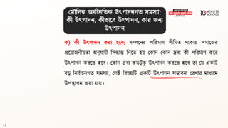 17
ক) কী উৎপাদন করা হলি: সম্পলদর পবরমাণ সীবমি র্াকায় সমালজর
প্রলয়াজনীয়িা অনুযায়ী বসদ্ধান্ত বনলি হয় মকান মকান দ্রিয কী পবরমাণ কলর
উৎপাদন করলি হলি। মকান দ্রিয কিিু ক
ু উৎপাদন করলি হলি িা ময একবি
ি়ে বনিথাচনগ্ি সমসযা, মসই বিেয়বি একবি উৎপাদন সম্ভািনা মরখার মাধ্যলম
উপিাপন করা যায়।
মমৌবলক অর্থননবিক উৎপাদনগ্ি সমসযা:
কী উৎপাদন, কীভালি উৎপাদন, কার জনয
উৎপাদন
 