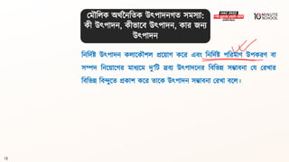 18
বনবদথষ্ট্ উৎপাদন কলালকৌশল প্রলয়াগ্ কলর এিং বনবদথষ্ট্ পবরমাণ উপকরণ িা
সম্পদ বনলয়ালগ্র মাধ্যলম দু’বি দ্রিয উৎপাদলনর বিবভন্ন সম্ভািনা ময মরখার
বিবভন্ন বিন্দুলি প্রকাশ কলর িালক উৎপাদন সম্ভািনা মরখা িলল।
মমৌবলক অর্থননবিক উৎপাদনগ্ি সমসযা:
কী উৎপাদন, কীভালি উৎপাদন, কার জনয
উৎপাদন
 