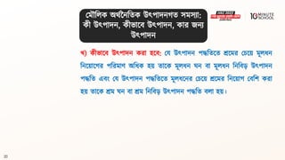20
খ) কীভালি উৎপাদন করা হলি: ময উৎপাদন পদ্ধবিলি শ্রলমর মচলয় মূলধ্ন
বনলয়ালগ্র পবরমাণ অবধ্ক হয় িালক মূলধ্ন ঘন িা মূলধ্ন বনবি়ে উৎপাদন
পদ্ধবি এিং ময উৎপাদন পদ্ধবিলি মূলধ্লনর মচলয় শ্রলমর বনলয়াগ্ মিবশ করা
হয় িালক শ্রম ঘন িা শ্রম বনবি়ে উৎপাদন পদ্ধবি িলা হয়।
মমৌবলক অর্থননবিক উৎপাদনগ্ি সমসযা:
কী উৎপাদন, কীভালি উৎপাদন, কার জনয
উৎপাদন
 