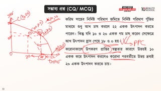 33
সম্ভািয প্রশ্ন (CQ/ MCQ)
কবরম সালহি বনবদথষ্ট্ পবরমাণ জবমলি বনবদথষ্ট্ পবরমাণ পুঁবজর
মাধ্যলম শুধ্ু আখ চাে করলল ২২ একক উৎপাদন করলি
পালরন। বকন্তু যবদ ১০ ও ২০ একক গ্ম চাে কলরন মসলেলে
আখ উৎপাদন হ্রাস মপলয় ১৮ ও ০ হয়।
কলরানাকালল উপকরণ প্রাবপ্তর স্বল্পিার কারলণ উভয়ই ১০
একক কলর উৎপাদন করললও কলরানা পরিিথীলি উভয় দ্রিযই
২০ একক উৎপাদন করলি চায়।
 