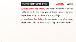 34
১. সলিথাচ্চ উৎপাদন মাো বনধ্থারলণ: একবি সমালজর সকল সম্পদ ও উপকরণ
পূণথ বনলয়াগ্ হলল উৎপাদন সলিথাচ্চ হলি। যা উৎপাদন সম্ভািনা মরখার বিবভন্ন
বিন্দুলি বনলদথশ কলর (মযমন- বচলের A, B, C ও D বিন্দু)
২. অ-অজথনলযাগ্য বিন্দু বনধ্থারলণ: উৎপাদন সম্ভিনা মরখার িাইলর মকালনা
বিন্দুলি উৎপাদন সম্ভি নয় (মযমন- বচলের H বিন্দু)। কারণ সম্পদ সীবমি।
উৎপাদন সম্ভািনা মরখার িযিহার
 