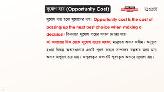 41
সুলযাগ্ িযয় হললা সুলযালগ্র িযয়। Opportunity cost is the cost of
passing up the next best choice when making a
decision। বিনভালি সুলযাগ্ িযলয়র সংজ্ঞা মদওয়া যায়।
ক) অভালির বদক মর্লক সুলযাগ্ িযলয়র সংজ্ঞা: মানুলের অভাি অসীম। অনুভূ ি
হওয়া বিকল্প অভািগুললার একবি পূরণ করলল সম্পলদর স্বল্পিার জনয অনয
অভাি অপূরণ রলয় যায়। অপূরণক
ৃ ি অভািবি পূরণক
ৃ ি অভালে সুলযাগ্ িযয়।
সুলযাগ্ িযয় (Opportunity Cost)
 