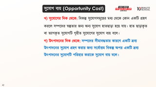42
খ) সুলযালগ্র বদক মর্লক: বিকল্প সুলযাগ্সমূলহর মধ্য মর্লক মকান একবি গ্রহণ
করলল সম্পলদর স্বল্পিার জনয অনয সুলযাগ্ হািো়ো হলয় যায়। হাি ো়োক
ৃ ি
ো িযাগ্ক
ৃ ি সুলযাগ্বি গ্ৃহীি সুলযালগ্র সুলযাগ্ িযয় িলল।
গ্) উৎপাদলনর বদক মর্লক: সম্পলদর সীমািদ্ধিার কারলণ একবি দ্রিয
উৎপাদলনর সুলযাগ্ গ্রহণ করার জনয সলিথাত্তম বিকল্প অপর একবি দ্রিয
উৎপাদলনর সুলযাগ্বি পবরহার করালক সুলযাগ্ িায় িলল।
সুলযাগ্ িযয় (Opportunity Cost)
 