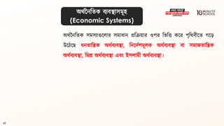 49
অর্থননবিক িযিিাসমূহ
(Economic Systems)
অর্থননবিক সমসযাগুললার সমাধ্ান প্রবক্রয়ার ওপর বভবত্ত কলর পৃবর্িীলি গ্ল়ে
উলঠলে ধ্নিাবিক অর্থিযিিা, বনলদথশমূলক অর্থিযিিা িা সমাজিাবিক
অর্থিযিিা, বমশ্র অর্থিযিিা এিং ইসলামী অর্থিযিিা।
 