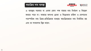 52
স্বয়ংবক্রয় দাম িযিিা
এ িযিিায় সরকার িা একক মকান পে িাজার দাম বনধ্থারণ ও বনয়িণ
করলি পালর না। িাজালর অসংখয মক্রিা ও বিলক্রিার চাবহদা ও মযাগ্ালনর
পারস্পবরক দাম বক্রয়া-প্রবিবক্রয়ার মাধ্যলম স্বয়ংবক্রয়ভালি দাম বনধ্থাবরি হয়
এিং িা সাধ্ারণি বির র্ালক।
 