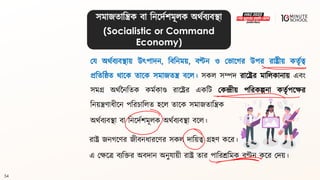 54
সমাজিাবিক িা বনলদথশমূলক অর্থিযিিা
(Socialistic or Command
Economy)
ময অর্থিযিিায় উৎপাদন, বিবনময়, িণ্টন ও মভালগ্র উপর রাষ্ট্রীয় কিৃথত্ব
প্রবিবষ্ঠি র্ালক িালক সমাজিি িলল। সকল সম্পদ রালষ্ট্রর মাবলকানায় এিং
সমগ্র অর্থননবিক কমথকাণ্ড রালষ্ট্রর একবি মকন্দ্রীয় পবরকল্পনা কিৃথপলের
বনয়িণাধ্ীলন পবরচাবলি হলল িালক সমাজিাবিক
অর্থিযিিা িা বনলদথশমূলক অর্থিযিিা িলল।
রাষ্ট্র জনগ্লণর জীিনধ্ারলণর সকল দাবয়ত্ব গ্রহণ কলর।
এ মেলে িযবির অিদান অনুযায়ী রাষ্ট্র িার পাবরশ্রবমক িণ্টন কলর মদয়।
 