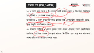 56
সম্ভািয প্রশ্ন (CQ/ MCQ)
১। X মদলশ দ্রিয মভাগ্ ও উৎপাদলন সিাই স্বাধ্ীন, মভাগ্ ও উৎপাদন বনধ্থাবরি
হয় চাবহদা ও মযাগ্ালনর মাধ্যলম।
অপরবদলক Y মদলশ সকল সম্পলদর মাবলক রাষ্ট্র। মশােণহীন সমাজগ্ঠন আলে,
বকন্তু বকেুিা আয়নিেমযও আলে।
২। ফারহান সাবকি X মদলশ ঘুরলি বগ্লয় মদখল মসখালন সকল অর্থননবিক
কমথকান্ড স্বয়ংবক্রয় িাজার িযিিার মাধ্যলম বনধ্থাবরি হয়। ি়ে ি়ে দালালনর
পালশ িবস্ত মদলখ ফারহান অিাক হল।
 