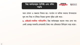 62
িারা মশােণ ও িঞ্চনার বশকার হয়। সংগ্ঠন িা মাবলক অনযানয উপকরলণর
মূলয কম বদলয় িা ঠবকলয় বনলজর মুনাফা িৃবদ্ধর মচষ্ট্া কলর।
৯. প্রাইলভি-পািবলক পািথনারশীপ: বমশ্র অর্থিযিিায় অলনক সময় মদখা যায়
একই প্রকলল্প সরকাবর-মিসরকাবর উভয় খাি মযৌর্ভালি বিবনলয়াগ্ কলর র্ালক।
বমশ্র অর্থিযিিার বিবশষ্ট্য এিং িন্টন
পদ্ধবি
 