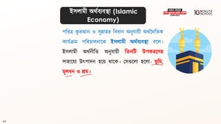 64
ইসলামী অর্থিযিিা (Islamic
Economy)
পবিে ক
ু রআন ও সুন্নাহর বিধ্ান অনুযায়ী অর্থননবিক
কাযথক্রম পবরচালনালক ইসলামী অর্থিযিিা িলল।
ইসলামী অর্থনীবি অনুযায়ী বিনবি উপকরলণর
সাহালযয উৎপাদন হলয় র্ালক। মসগুললা হললা- ভূ বম,
মূলধ্ন ও শ্রম।
 