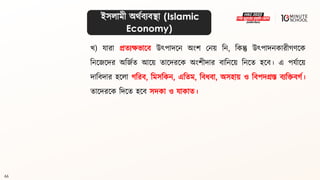 66
খ) যারা প্রিযেভালি উৎপাদলন অংশ মনয় বন, বকন্তু উৎপাদনকারীগ্ণলক
বনলজলদর অবজথি আলয় িালদরলক অংশীদার িাবনলয় বনলি হলি। এ পযথালয়
দাবিদার হললা গ্বরি, বমসবকন, এবিম, বিধ্িা, অসহায় ও বিপদগ্রস্ত িযবিিগ্থ।
িালদরলক বদলি হলি সদকা ও যাকাি।
ইসলামী অর্থিযিিা (Islamic
Economy)
 