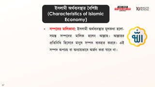 67
ইসলামী অর্থিযিিার বিবশষ্ট্য
(Characteristics of Islamic
Economy)
• সম্পলদর মাবলকানা: ইসলামী অর্থিযিিার মূলকর্া হললা-
সমস্ত সম্পলদর মাবলক হললন আল্লাহ। আল্লাহর
প্রবিবনবধ্ বহলসলি মানুে সম্পদ িযিহার করলি। এই
সম্পদ অপচয় িা অনযায়ভালি অজথন করা যালি না।
 