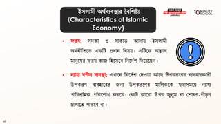 68
• নযাযয িণ্টন িযিিা: এখালন বনলদথশ মদওয়া আলে উপকরলণর িযিহারকারী
উপকরণ িযিহালরর জনয উপকরলণর মাবলকলক যর্াসমলয় নযাযয
পাবরশ্রবমক পবরলশাধ্ করলি। মকউ কালরা উপর জুলুম িা মশােণ-পী়েন
চালালি পারলি না।
• ফরয: সদকা ও যাকাি আদায় ইসলামী
অর্থনীবিলি একবি প্রধ্ান বিেয়। এবিলক আল্লাহ
মানুলের ফরয কাজ বহলসলি বনলদথশ বদলয়লেন।
ইসলামী অর্থিযিিার বিবশষ্ট্য
(Characteristics of Islamic
Economy)
 