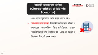 70
এিং িালক মুনাফা িা েবি িহন করলি হয়।
• স্বয়ংবক্রয় দাম িযিিা: ইসলামী অর্থিযিিায় চাবহদা ও
মযাগ্ালনর পারস্পবরক বক্রয়া-প্রবিবক্রয়ার মাধ্যলম
স্বয়ংবক্রয়ভালি দাম বনধ্থাবরি হয়। এিং িা মক্রিা ও
বিলক্রিা উভলয়ই মমলন চলল।
ইসলামী অর্থিযিিার বিবশষ্ট্য
(Characteristics of Islamic
Economy)
 