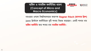 72
িযবষ্ট্ক ও সামবষ্ট্ক অর্থনীবির ধ্ারণা
(Concept of Micro and
Macro Economics)
নরওলয়র ওসললা বিেবিদযাললয়র অধ্যাপক Ragner Frisch (রযাগ্নার বিশ)
১৯৩৩ বিস্টালে অর্থনীবিলক দুবি শাখায় বিভি কলরলেন। একবি শাখার নাম
িযবষ্ট্ক অর্থনীবি অনয শাখার নাম সামবষ্ট্ক অর্থনীবি।
 