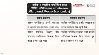 77
িযবষ্ট্ক অর্থনীবি সামবষ্ট্ক অর্থনীবি
িযবষ্ট্ক অর্থনীবিলি একবি সমালজর
িা মদলশর আংবশক বচে পাওয়া যায়।
সামবষ্ট্ক অর্থনীবিলি একবি সমালজর িা
মদলশর সামবগ্রক বচে ফ
ু লি উলঠ।
িযবষ্ট্ক অর্থনীবি বিলেেণ কলর
সামবগ্রক অর্থননবিক বসন্ধান্ত বনলল
িালি ভু লও হলি পালর।
সামবষ্ট্ক অর্থনীবি বিলেেণ কলর জািীয়
অর্থননবিক বসদ্ধান্ত বনলল িালি ভু ল
হওয়ার সম্ভািনা কম র্ালক।
িযবষ্ট্ক ও সামবষ্ট্ক অর্থনীবির মলধ্য
পার্থকয (Difference between
Micro and Macro Economics)
 